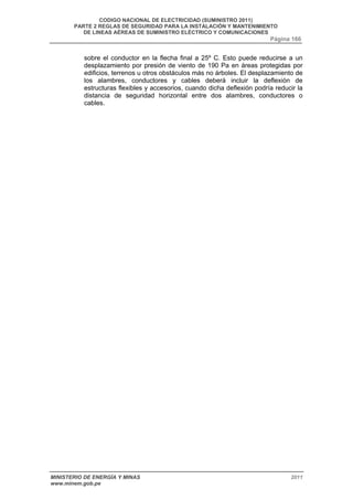 CODIGO NACIONAL DE ELECTRICIDAD (SUMINISTRO 2011) 
PARTE 2 REGLAS DE SEGURIDAD PARA LA INSTALACIÓN Y MANTENIMIENTO 
DE LINEAS AÉREAS DE SUMINISTRO ELÉCTRICO Y COMUNICACIONES 
Página 166 
sobre el conductor en la flecha final a 25º C. Esto puede reducirse a un 
desplazamiento por presión de viento de 190 Pa en áreas protegidas por 
edificios, terrenos u otros obstáculos más no árboles. El desplazamiento de 
los alambres, conductores y cables deberá incluir la deflexión de 
estructuras flexibles y accesorios, cuando dicha deflexión podría reducir la 
distancia de seguridad horizontal entre dos alambres, conductores o 
cables. 
MINISTERIO DE ENERGÍA Y MINAS 2011 
www.minem.gob.pe 
 