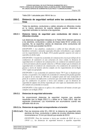 CODIGO NACIONAL DE ELECTRICIDAD (SUMINISTRO 2011) 
PARTE 2 REGLAS DE SEGURIDAD PARA LA INSTALACIÓN Y MANTENIMIENTO 
DE LINEAS AÉREAS DE SUMINISTRO ELÉCTRICO Y COMUNICACIONES 
Página 169 
Tabla 235-1 calculadas para 169 kV de c.a. 
235.C. Distancia de seguridad vertical entre los conductores de 
línea 
Todos los alambres, conductores y cables ubicados en diferentes niveles 
en la misma estructura de soporte deberán guardar distancias de 
seguridad verticales no menores a las siguientes: 
235.C.1. Distancia básica de seguridad para conductores del mismo o 
diferentes circuitos 
Las distancias de seguridad indicadas en la Tabla 235-5 deberán aplicarse 
a los alambres, conductores o cables de líneas hasta 50 kV unidos a los 
soportes. No se especifica valores de distancias entre conductores del 
mismo circuito que exceden los 50 kV. 
EXCEPCIÓN 1: Los alambres, conductores o cables de línea ubicados en los 
bastidores verticales o ménsulas separadas ubicadas verticalmente y que cumplen 
con los requerimientos de la Regla 235.G pueden guardar espacios tal como se 
especifica en dicha regla. 
EXCEPCIÓN 2: Cuando las acometidas de comunicación crucen por debajo de los 
conductores de suministro en una estructura de cruce común, la distancia de 
seguridad entre el conductor de comunicación y un conductor de suministro puesto 
a tierra de manera efectiva puede reducirse a 100 mm siempre que la distancia de 
seguridad entre el conductor de comunicación y los conductores de suministro no 
puestos a tierra de manera efectiva cumpla con los requerimientos de la Regla 
235.C según sea apropiado. 
EXCEPCIÓN 3: Las acometidas de suministro hasta 750 V que se desplazan por 
encima y en paralelo a los ramales de acometida de comunicación pueden guardar 
un espacio de no menos de 300 mm en cualquier punto del vano incluyendo el 
punto de su unión a la edificación o estructura que está siendo abastecida siempre 
que los conductores no puestos a tierra sean aislados y que la distancia de 
seguridad de alguna otra forma requerida por esta regla sea mantenida entre los 
dos ramales de acometida en el poste. 
EXCEPCIÓN 4: Esta regla no se aplica a los conductores del mismo circuito que 
cumplen con la Regla 230.D. 
235.C.2. Distancias de seguridad adicionales 
Se proporcionará distancias de seguridad mayores que aquellas 
requeridas (por la Regla 235.C.1) y dadas en la Tabla 235-5, bajo las 
siguientes condiciones. Los incrementos son acumulativos cuando sea 
aplicable más de uno. 
235.C.2.a. Distancias de seguridad correspondientes a la tensión 
235.C.2.a(1) Para las tensiones entre 50 y 550 kV, la distancia de seguridad entre 
alambres de línea, conductores o cables de circuitos diferentes deberá 
incrementarse en 10 mm por kilovolt que exceda de 50 kV. 
EXCEPCIÓN: Para las tensiones a tierra que excedan de 98 kV de c.a. o 
139 kV c.c., las distancias de seguridad menores a aquellas requeridas 
MINISTERIO DE ENERGÍA Y MINAS 2011 
www.minem.gob.pe 
 