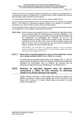 CODIGO NACIONAL DE ELECTRICIDAD (SUMINISTRO 2011) 
PARTE 2 REGLAS DE SEGURIDAD PARA LA INSTALACIÓN Y MANTENIMIENTO 
DE LINEAS AÉREAS DE SUMINISTRO ELÉCTRICO Y COMUNICACIONES 
Página 174 
3 Puede reducirse a 0,75 m para los neutros de suministro que cumplen con la Regla 230.E.1 y 
los cables que cumplen con la Regla 230.C.1 cuando el neutro o cable mensajero de suministro 
está enlazado al cable mensajero de comunicación. 
4 La mayor diferencia del fasor o tensión de fase a tierra: véase la Regla 235.A.3. 
5 No se especifica ninguna distancia entre los conductores neutros que cumplen con la Regla 
230.E.1 y los cables de comunicación aislados ubicados en el espacio de suministro y 
sostenidos por un cable mensajero puesto a tierra de manera efectiva. 
6 No se especifica ninguna distancia entre los cables de suministro de fibra óptica que cumplen 
con la Regla 230.F.1.b y los cables y conductores de suministro. 
235.C.2.b(3) Para los vanos que excedan de 45 m, la distancia de seguridad vertical 
en la estructura entre los conductores de suministro expuestos y los 
cables o conductores de comunicación será ajustada de tal manera que 
en condiciones de temperatura del conductor de 25 ºC, sin 
desplazamiento de viento y flecha final sin carga, ningún conductor de 
suministro de más de 750 V pero menor de 50 kV deberá quedar más 
bajo en el vano, que la línea recta que une los puntos de soporte del 
cable o conductor de comunicación más alto. 
EXCEPCIÓN: Los conductores de suministro puestos a tierra de manera 
efectiva asociados a los sistemas de 50 kV o menos deben cumplir sólo con las 
disposiciones de la Regla 235.C.2.b(1). 
235.C.3. Distancias de seguridad alternativas para circuitos diferentes cuando 
uno o ambos exceden de 98 kV c.a. o 139 kV c.c. a tierra 
Las distancias de seguridad especificadas en las Reglas 235.C.1 y 235.C.2 
pueden reducirse para los circuitos con factores conocidos de sobretensión 
transitoria de conmutación, pero no deberán ser menores que las 
distancias de seguridad de cruce establecidas en la Regla 233.C.3. 
235.D. Distancia de seguridad diagonal entre los alambres, 
conductores y cables de línea ubicados en diferentes 
niveles en la misma estructura de soporte 
Ningún alambre, conductor o cable puede estar cerca de cualquier otro 
alambre, conductor o cable que la definida por la línea de trazos en la 
Figura 235-1, donde V y H están determinados de acuerdo con otras 
partes de la Regla 235. 
MINISTERIO DE ENERGÍA Y MINAS 2011 
www.minem.gob.pe 
 