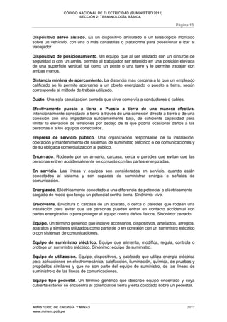 CÓDIGO NACIONAL DE ELECTRICIDAD (SUMINISTRO 2011) 
SECCIÓN 2: TERMINOLOGÍA BÁSICA 
Página 13 
Dispositivo aéreo aislado. Es un dispositivo articulado o un telescópico montado 
sobre un vehículo, con una o más canastillas o plataforma para posesionar e izar al 
trabajador. 
Dispositivo de posicionamiento. Un equipo que al ser utilizado con un cinturón de 
seguridad o con un arnés, permite al trabajador ser retenido en una posición elevada 
de una superficie vertical, tal como un poste o una torre y le permite trabajar con 
ambas manos. 
Distancia mínima de acercamiento. La distancia más cercana a la que un empleado 
calificado se le permite acercarse a un objeto energizado o puesto a tierra, según 
corresponda al método de trabajo utilizado. 
Ducto. Una sola canalización cerrada que sirve como vía a conductores o cables. 
Efectivamente puesto a tierra o Puesto a tierra de una manera efectiva. 
Intencionalmente conectado a tierra a través de una conexión directa a tierra o de una 
conexión con una impedancia suficientemente baja, de suficiente capacidad para 
limitar la elevación de tensiones por debajo de la que podría ocasionar daños a las 
personas o a los equipos conectados. 
Empresa de servicio público. Una organización responsable de la instalación, 
operación y mantenimiento de sistemas de suministro eléctrico o de comunicaciones y 
de su obligada comercialización al público. 
Encerrado. Rodeado por un armario, carcasa, cerca o paredes que evitan que las 
personas entren accidentalmente en contacto con las partes energizadas. 
En servicio. Las líneas y equipos son considerados en servicio, cuando están 
conectados al sistema y son capaces de suministrar energía o señales de 
comunicación. 
Energizado. Eléctricamente conectado a una diferencia de potencial o eléctricamente 
cargado de modo que tenga un potencial contra tierra. Sinónimo: vivo. 
Envolvente. Envoltura o carcasa de un aparato, o cerca o paredes que rodean una 
instalación para evitar que las personas puedan entrar en contacto accidental con 
partes energizadas o para proteger al equipo contra daños físicos. Sinónimo: cerrado. 
Equipo. Un término genérico que incluye accesorios, dispositivos, artefactos, arreglos, 
aparatos y similares utilizados como parte de o en conexión con un suministro eléctrico 
o con sistemas de comunicaciones. 
Equipo de suministro eléctrico. Equipo que alimenta, modifica, regula, controla o 
protege un suministro eléctrico. Sinónimo: equipo de suministro. 
Equipo de utilización. Equipo, dispositivos, y cableado que utiliza energía eléctrica 
para aplicaciones en electromecánica, calefacción, iluminación, química, de pruebas y 
propósitos similares y que no son parte del equipo de suministro, de las líneas de 
suministro o de las líneas de comunicaciones. 
Equipo tipo pedestal. Un término genérico que describe equipo encerrado y cuya 
cubierta exterior se encuentra al potencial de tierra y está colocado sobre un pedestal. 
MINISTERIO DE ENERGÍA Y MINAS 2011 
www.minem.gob.pe 
 