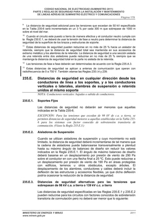 CODIGO NACIONAL DE ELECTRICIDAD (SUMINISTRO 2011) 
PARTE 2 REGLAS DE SEGURIDAD PARA LA INSTALACIÓN Y MANTENIMIENTO 
DE LINEAS AÉREAS DE SUMINISTRO ELÉCTRICO Y COMUNICACIONES 
Página 178 
9 La distancia de seguridad adicional para las tensiones que excedan de 50 kV especificada 
en la Tabla 235-6 será incrementada en un 3 % por cada 300 m que sobrepase de 1000 m 
sobre el nivel del mar. 
10 Cuando el circuito este puesto a tierra de manera efectiva y el conductor neutro cumpla con 
la Regla 230.E.1, se deberá de usar la tensión de fase a neutro para determinar la distancia de 
seguridad de la superficie de los brazos y estructuras de soporte. 
11 Estas distancias de seguridad pueden reducirse en no más de 25 % hacia un aislador de 
retenida, siempre que la distancia de seguridad total sea mantenida en sus accesorios de 
extremo metálico y los alambres de la retenida. La distancia de seguridad a una sección aislada 
de una retenida entre dos aisladores puede reducirse en no más de 25 % siempre que se 
mantenga la distancia de seguridad total en la parte no aislada de la retenida. 
12 Las tensiones de fase a fase deberán ser determinadas de acuerdo con la Regla 235.A.3. 
13 Estas distancias de seguridad se aplican a antenas de comunicación que operan con 
radiofrecuencia de 0 a 750 V. También véanse las Reglas 235.I.4 y 239. 
235.E. Distancias de seguridad en cualquier dirección desde los 
conductores de línea a los soportes, y a los conductores 
verticales o laterales, alambres de suspensión o retenida 
unidos al mismo soporte 
NOTA: Conductores verticales: bajadas o subida de conductores. 
235.E.1. Soportes Fijos 
Las distancias de seguridad no deberán ser menores que aquellas 
indicadas en la Tabla 235-6. 
EXCEPCIÓN: Para las tensiones que excedan de 98 kV de c.a. a tierra, se 
permiten distancias de seguridad menores a aquellas establecidas en la Tabla 235- 
6 para los sistemas con factor conocido de sobretensión transitoria de 
conmutación. (Véase la Regla 235.E.3.) 
235.E.2. Aisladores de Suspensión 
Cuando se utilizan aisladores de suspensión y cuyo movimiento no está 
limitado, la distancia de seguridad deberá incrementarse de tal manera que 
la cadena de aisladores pueda balancearse transversalmente a plenitud 
hasta su máximo ángulo de balanceo de diseño sin reducir los valores 
indicados en la Regla 235.E.1. El ángulo de máximo balanceo de diseño 
deberá basarse en un desplazamiento por presión de viento de 290 Pa 
sobre el conductor en con una flecha final a 25 ºC. Esto puede reducirse a 
un desplazamiento por presión de viento de 190 Pa en áreas protegidas 
con edificios, terrenos u otros obstáculos, excepto árboles. El 
desplazamiento de los alambres, conductores y cables deberá incluir la 
deflexión de las estructuras y accesorios flexibles, ya que dicha deflexión 
podría ocasionar la reducción de la distancia de seguridad. 
235.E.3. Distancias de seguridad alternativas para las tensiones que 
sobrepasan de 98 kV c.a. a tierra o 139 kV c.c. a tierra 
Las distancias de seguridad especificadas en las Reglas 235.E.1 y 235.E.2 
pueden reducirse para los circuitos con factores conocidos de sobretensión 
transitoria de conmutación pero no deberá ser menor que lo siguiente: 
MINISTERIO DE ENERGÍA Y MINAS 2011 
www.minem.gob.pe 
 