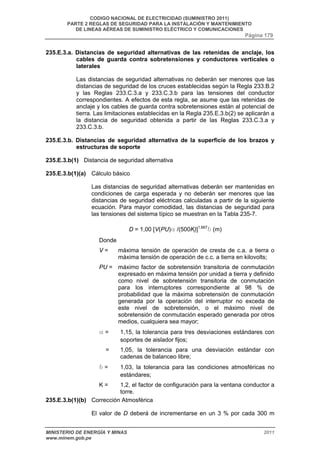 CODIGO NACIONAL DE ELECTRICIDAD (SUMINISTRO 2011) 
PARTE 2 REGLAS DE SEGURIDAD PARA LA INSTALACIÓN Y MANTENIMIENTO 
DE LINEAS AÉREAS DE SUMINISTRO ELÉCTRICO Y COMUNICACIONES 
Página 179 
235.E.3.a. Distancias de seguridad alternativas de las retenidas de anclaje, los 
cables de guarda contra sobretensiones y conductores verticales o 
laterales 
Las distancias de seguridad alternativas no deberán ser menores que las 
distancias de seguridad de los cruces establecidas según la Regla 233.B.2 
y las Reglas 233.C.3.a y 233.C.3.b para las tensiones del conductor 
correspondientes. A efectos de esta regla, se asume que las retenidas de 
anclaje y los cables de guarda contra sobretensiones están al potencial de 
tierra. Las limitaciones establecidas en la Regla 235.E.3.b(2) se aplicarán a 
la distancia de seguridad obtenida a partir de las Reglas 233.C.3.a y 
233.C.3.b. 
235.E.3.b. Distancias de seguridad alternativa de la superficie de los brazos y 
estructuras de soporte 
235.E.3.b(1) Distancia de seguridad alternativa 
235.E.3.b(1)(a) Cálculo básico 
Las distancias de seguridad alternativas deberán ser mantenidas en 
condiciones de carga esperada y no deberán ser menores que las 
distancias de seguridad eléctricas calculadas a partir de la siguiente 
ecuación. Para mayor comodidad, las distancias de seguridad para 
las tensiones del sistema típico se muestran en la Tabla 235-7. 
D = 1,00 [V(PU)a /(500K)]1,667b (m) 
Donde 
V = máxima tensión de operación de cresta de c.a. a tierra o 
máxima tensión de operación de c.c. a tierra en kilovolts; 
PU = máximo factor de sobretensión transitoria de conmutación 
expresado en máxima tensión por unidad a tierra y definido 
como nivel de sobretensión transitoria de conmutación 
para los interruptores correspondiente al 98 % de 
probabilidad que la máxima sobretensión de conmutación 
generada por la operación del interruptor no exceda de 
este nivel de sobretensión, o el máximo nivel de 
sobretensión de conmutación esperado generada por otros 
medios, cualquiera sea mayor; 
a = 1,15, la tolerancia para tres desviaciones estándares con 
soportes de aislador fijos; 
= 1,05, la tolerancia para una desviación estándar con 
cadenas de balanceo libre; 
b = 1,03, la tolerancia para las condiciones atmosféricas no 
estándares; 
K = 1,2, el factor de configuración para la ventana conductor a 
torre. 
235.E.3.b(1)(b) Corrección Atmosférica 
El valor de D deberá de incrementarse en un 3 % por cada 300 m 
MINISTERIO DE ENERGÍA Y MINAS 2011 
www.minem.gob.pe 
 