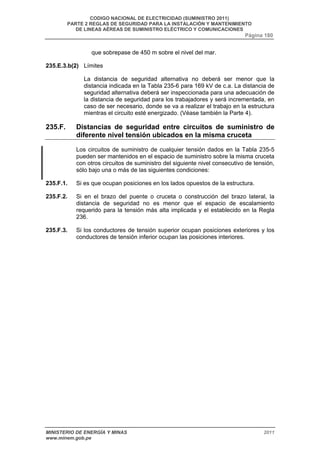 CODIGO NACIONAL DE ELECTRICIDAD (SUMINISTRO 2011) 
PARTE 2 REGLAS DE SEGURIDAD PARA LA INSTALACIÓN Y MANTENIMIENTO 
DE LINEAS AÉREAS DE SUMINISTRO ELÉCTRICO Y COMUNICACIONES 
Página 180 
que sobrepase de 450 m sobre el nivel del mar. 
235.E.3.b(2) Límites 
La distancia de seguridad alternativa no deberá ser menor que la 
distancia indicada en la Tabla 235-6 para 169 kV de c.a. La distancia de 
seguridad alternativa deberá ser inspeccionada para una adecuación de 
la distancia de seguridad para los trabajadores y será incrementada, en 
caso de ser necesario, donde se va a realizar el trabajo en la estructura 
mientras el circuito esté energizado. (Véase también la Parte 4). 
235.F. Distancias de seguridad entre circuitos de suministro de 
diferente nivel tensión ubicados en la misma cruceta 
Los circuitos de suministro de cualquier tensión dados en la Tabla 235-5 
pueden ser mantenidos en el espacio de suministro sobre la misma cruceta 
con otros circuitos de suministro del siguiente nivel consecutivo de tensión, 
sólo bajo una o más de las siguientes condiciones: 
235.F.1. Si es que ocupan posiciones en los lados opuestos de la estructura. 
235.F.2. Si en el brazo del puente o cruceta o construcción del brazo lateral, la 
distancia de seguridad no es menor que el espacio de escalamiento 
requerido para la tensión más alta implicada y el establecido en la Regla 
236. 
235.F.3. Si los conductores de tensión superior ocupan posiciones exteriores y los 
conductores de tensión inferior ocupan las posiciones interiores. 
MINISTERIO DE ENERGÍA Y MINAS 2011 
www.minem.gob.pe 
 