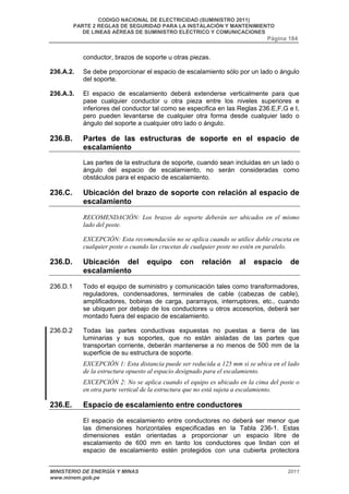 CODIGO NACIONAL DE ELECTRICIDAD (SUMINISTRO 2011) 
PARTE 2 REGLAS DE SEGURIDAD PARA LA INSTALACIÓN Y MANTENIMIENTO 
DE LINEAS AÉREAS DE SUMINISTRO ELÉCTRICO Y COMUNICACIONES 
Página 184 
conductor, brazos de soporte u otras piezas. 
236.A.2. Se debe proporcionar el espacio de escalamiento sólo por un lado o ángulo 
del soporte. 
236.A.3. El espacio de escalamiento deberá extenderse verticalmente para que 
pase cualquier conductor u otra pieza entre los niveles superiores e 
inferiores del conductor tal como se especifica en las Reglas 236.E,F,G e I, 
pero pueden levantarse de cualquier otra forma desde cualquier lado o 
ángulo del soporte a cualquier otro lado o ángulo. 
236.B. Partes de las estructuras de soporte en el espacio de 
escalamiento 
Las partes de la estructura de soporte, cuando sean incluidas en un lado o 
ángulo del espacio de escalamiento, no serán consideradas como 
obstáculos para el espacio de escalamiento. 
236.C. Ubicación del brazo de soporte con relación al espacio de 
escalamiento 
RECOMENDACIÓN: Los brazos de soporte deberán ser ubicados en el mismo 
lado del poste. 
EXCEPCIÓN: Esta recomendación no se aplica cuando se utilice doble cruceta en 
cualquier poste o cuando las crucetas de cualquier poste no estén en paralelo. 
236.D. Ubicación del equipo con relación al espacio de 
escalamiento 
236.D.1 Todo el equipo de suministro y comunicación tales como transformadores, 
reguladores, condensadores, terminales de cable (cabezas de cable), 
amplificadores, bobinas de carga, pararrayos, interruptores, etc., cuando 
se ubiquen por debajo de los conductores u otros accesorios, deberá ser 
montado fuera del espacio de escalamiento. 
236.D.2 Todas las partes conductivas expuestas no puestas a tierra de las 
luminarias y sus soportes, que no están aisladas de las partes que 
transportan corriente, deberán mantenerse a no menos de 500 mm de la 
superficie de su estructura de soporte. 
EXCEPCIÓN 1: Esta distancia puede ser reducida a 125 mm si se ubica en el lado 
de la estructura opuesto al espacio designado para el escalamiento. 
EXCEPCIÓN 2: No se aplica cuando el equipo es ubicado en la cima del poste o 
en otra parte vertical de la estructura que no está sujeta a escalamiento. 
236.E. Espacio de escalamiento entre conductores 
El espacio de escalamiento entre conductores no deberá ser menor que 
las dimensiones horizontales especificadas en la Tabla 236-1. Estas 
dimensiones están orientadas a proporcionar un espacio libre de 
escalamiento de 600 mm en tanto los conductores que lindan con el 
espacio de escalamiento estén protegidos con una cubierta protectora 
MINISTERIO DE ENERGÍA Y MINAS 2011 
www.minem.gob.pe 
 