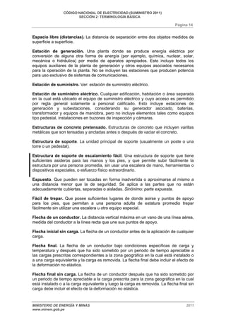 CÓDIGO NACIONAL DE ELECTRICIDAD (SUMINISTRO 2011) 
SECCIÓN 2: TERMINOLOGÍA BÁSICA 
Página 14 
Espacio libre (distancias). La distancia de separación entre dos objetos medidos de 
superficie a superficie. 
Estación de generación. Una planta donde se produce energía eléctrica por 
conversión de alguna otra forma de energía (por ejemplo, química, nuclear, solar, 
mecánica o hidráulica) por medio de aparatos apropiados. Esto incluye todos los 
equipos auxiliares de la planta de generación y otros equipos asociados necesarios 
para la operación de la planta. No se incluyen las estaciones que producen potencia 
para uso exclusivo de sistemas de comunicaciones. 
Estación de suministro. Ver: estación de suministro eléctrico. 
Estación de suministro eléctrico. Cualquier edificación, habitación o área separada 
en la cual está ubicado el equipo de suministro eléctrico y cuyo acceso es permitido 
por regla general solamente a personal calificado. Esto incluye estaciones de 
generación y subestaciones, considerando su generador asociado, baterías, 
transformador y equipos de maniobra, pero no incluye elementos tales como equipos 
tipo pedestal, instalaciones en buzones de inspección y cámaras. 
Estructuras de concreto pretensado. Estructuras de concreto que incluyen varillas 
metálicas que son tensadas y ancladas antes o después de vaciar el concreto. 
Estructura de soporte. La unidad principal de soporte (usualmente un poste o una 
torre o un pedestal). 
Estructura de soporte de escalamiento fácil. Una estructura de soporte que tiene 
suficientes asideros para las manos y los pies, y que permite subir fácilmente la 
estructura por una persona promedia, sin usar una escalera de mano, herramientas o 
dispositivos especiales, o esfuerzo físico extraordinario. 
Expuesto. Que pueden ser tocadas en forma inadvertida o aproximarse al mismo a 
una distancia menor que la de seguridad. Se aplica a las partes que no están 
adecuadamente cubiertas, separadas o aisladas. Sinónimo: parte expuesta. 
Fácil de trepar. Que posee suficientes lugares de donde asirse y puntos de apoyo 
para los pies, que permitan a una persona adulta de estatura promedio trepar 
fácilmente sin utilizar una escalera u otro equipo especial. 
Flecha de un conductor. La distancia vertical máxima en un vano de una línea aérea, 
medida del conductor a la línea recta que une sus puntos de apoyo. 
Flecha inicial sin carga. La flecha de un conductor antes de la aplicación de cualquier 
carga. 
Flecha final. La flecha de un conductor bajo condiciones específicas de carga y 
temperatura y después que ha sido sometido por un periodo de tiempo apreciable a 
las cargas prescritas correspondientes a la zona geográfica en la cual está instalado o 
a una carga equivalente y la carga es removida. La flecha final debe incluir el efecto de 
la deformación no elástica. 
Flecha final sin carga. La flecha de un conductor después que ha sido sometido por 
un periodo de tiempo apreciable a la carga prescrita para la zona geográfica en la cual 
está instalado o a la carga equivalente y luego la carga es removida. La flecha final sin 
carga debe incluir el efecto de la deformación no elástica. 
MINISTERIO DE ENERGÍA Y MINAS 2011 
www.minem.gob.pe 
 