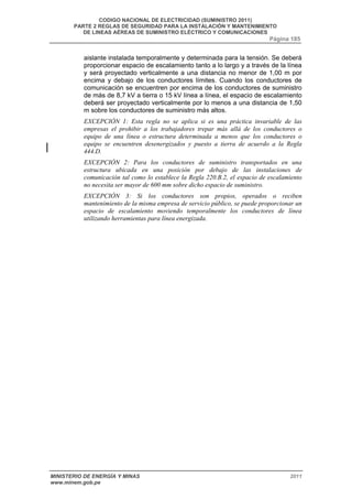 CODIGO NACIONAL DE ELECTRICIDAD (SUMINISTRO 2011) 
PARTE 2 REGLAS DE SEGURIDAD PARA LA INSTALACIÓN Y MANTENIMIENTO 
DE LINEAS AÉREAS DE SUMINISTRO ELÉCTRICO Y COMUNICACIONES 
Página 185 
aislante instalada temporalmente y determinada para la tensión. Se deberá 
proporcionar espacio de escalamiento tanto a lo largo y a través de la línea 
y será proyectado verticalmente a una distancia no menor de 1,00 m por 
encima y debajo de los conductores límites. Cuando los conductores de 
comunicación se encuentren por encima de los conductores de suministro 
de más de 8,7 kV a tierra o 15 kV línea a línea, el espacio de escalamiento 
deberá ser proyectado verticalmente por lo menos a una distancia de 1,50 
m sobre los conductores de suministro más altos. 
EXCEPCIÓN 1: Esta regla no se aplica si es una práctica invariable de las 
empresas el prohibir a los trabajadores trepar más allá de los conductores o 
equipo de una línea o estructura determinada a menos que los conductores o 
equipo se encuentren desenergizados y puesto a tierra de acuerdo a la Regla 
444.D. 
EXCEPCIÓN 2: Para los conductores de suministro transportados en una 
estructura ubicada en una posición por debajo de las instalaciones de 
comunicación tal como lo establece la Regla 220.B.2, el espacio de escalamiento 
no necesita ser mayor de 600 mm sobre dicho espacio de suministro. 
EXCEPCIÓN 3: Si los conductores son propios, operados o reciben 
mantenimiento de la misma empresa de servicio público, se puede proporcionar un 
espacio de escalamiento moviendo temporalmente los conductores de línea 
utilizando herramientas para línea energizada. 
MINISTERIO DE ENERGÍA Y MINAS 2011 
www.minem.gob.pe 
 