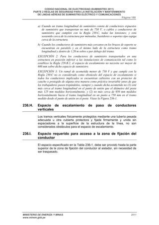 CODIGO NACIONAL DE ELECTRICIDAD (SUMINISTRO 2011) 
PARTE 2 REGLAS DE SEGURIDAD PARA LA INSTALACIÓN Y MANTENIMIENTO 
DE LINEAS AÉREAS DE SUMINISTRO ELÉCTRICO Y COMUNICACIONES 
Página 188 
a) Cuando un tramo longitudinal de suministro consta de conductores expuestos 
de suministro que transportan no más de 750 V, o cables y conductores de 
suministro que cumplen con la Regla 230.C, todas las tensiones; y está 
sostenido cerca de la estructura por ménsulas, bastidores o soportes tipo espiga 
cerca de la estructura. 
b) Cuando los conductores de suministro más cercanos en los brazos de soporte se 
encuentran en paralelo y en el mismo lado de la estructura como tramo 
longitudinal y dentro de 1,20 m sobre o por debajo del tramo. 
EXCEPCIÓN 2: Para los conductores de suministro transportados en una 
estructura en posición inferior a las instalaciones de comunicación tal como lo 
establece la Regla 220.B.2, el espacio de escalamiento no necesita ser mayor de 
600 mm sobre dicho espacio de suministro. 
EXCEPCIÓN 3: Un ramal de acometida menor de 750 V y que cumple con la 
Regla 230.C no es considerado como obstáculo del espacio de escalamiento si 
todos los conductores implicados se encuentran cubiertos con un protector de 
caucho o protegido de alguna otra manera como práctica invariable antes de que 
los trabajadores pasen trepándolos, siempre y cuando dicha acometida no (1) esté 
más cerca al tramo longitudinal en el punto de unión que el diámetro del poste 
más 125 mm medidos horizontalmente, y (2) no más cerca de 950 mm medidos 
horizontalmente hacia el tramo longitudinal en un punto a 750 mm en el tramo 
medido desde el punto de unión en el poste. Véase la Figura 236-1. 
236.H. Espacio de escalamiento de paso de conductores 
verticales 
Los tramos verticales físicamente protegidos mediante una tubería pesada 
adecuada u otra cubierta protectora y fijada firmemente y unida sin 
espaciadores a la superficie de la estructura de la línea, no son 
considerados obstáculos para el espacio de escalamiento. 
236.I. Espacio requerido para acceso a la zona de fijación del 
conductor 
El espacio especificado en la Tabla 236-1, debe ser provisto hasta la parte 
superior de la zona de fijación del conductor al aislador, sin necesidad de 
ser traspasado. 
MINISTERIO DE ENERGÍA Y MINAS 2011 
www.minem.gob.pe 
 