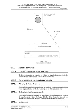 CODIGO NACIONAL DE ELECTRICIDAD (SUMINISTRO 2011) 
PARTE 2 REGLAS DE SEGURIDAD PARA LA INSTALACIÓN Y MANTENIMIENTO 
DE LINEAS AÉREAS DE SUMINISTRO ELÉCTRICO Y COMUNICACIONES 
Página 189 
237. Espacio de trabajo 
237.A. Ubicación de los espacios de trabajo 
Se deberá proporcionar espacios de trabajo en la parte de escalamiento de 
la estructura a cada lado del espacio de escalamiento. 
237.B. Dimensiones de los espacios de trabajo 
237.B.1. A lo largo del brazo de soporte 
El espacio de trabajo deberá extenderse desde el espacio de escalamiento 
hasta la posición del conductor más alejado en el brazo de soporte. 
237.B.2. En ángulo recto al brazo de soporte 
El espacio de trabajo deberá tener las mismas dimensiones que el espacio 
de escalamiento (véase la Regla 236.E). Esta dimensión deberá ser 
medida horizontalmente desde la parte delantera del brazo de soporte. 
237.B.3. Verticalmente 
MINISTERIO DE ENERGÍA Y MINAS 2011 
www.minem.gob.pe 
 