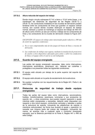 CODIGO NACIONAL DE ELECTRICIDAD (SUMINISTRO 2011) 
PARTE 2 REGLAS DE SEGURIDAD PARA LA INSTALACIÓN Y MANTENIMIENTO 
DE LINEAS AÉREAS DE SUMINISTRO ELÉCTRICO Y COMUNICACIONES 
Página 191 
237.D.2. Altura reducida del espacio de trabajo 
Donde ningún circuito sobrepase 8,7 kV a tierra o 15 kV entre líneas, y se 
mantengan las distancias de seguridad de las Reglas 235.B.1.a y 
235.B.1.b, los conductores instalados en las crucetas de derivación pueden 
tenderse entre los conductores de línea que guarden un espacio vertical 
normal, aún cuando dichas crucetas obstruyan el espacio de trabajo 
normal, siempre y cuando se mantenga un espacio de trabajo de 450 mm 
de altura como mínimo ya sea por encima o debajo de los conductores de 
línea y los conductores de la cruceta de derivación (Véase la Figura 237- 
1). 
EXCEPCIÓN: El espacio de trabajo antes mencionado puede reducirse a 300 mm 
de existir las siguientes condiciones: 
a. No se vean comprometidos más de dos juegos de brazos de línea y crucetas de 
derivación. 
b. Las condiciones de trabajo sean seguras, mediante la instalación de protectores 
de caucho u otros dispositivos adecuados para aislar y cubrir los conductores 
de línea y el equipo sobre el cual no se esté trabajando. 
237.E. Guarda del equipo energizado 
Las partes del equipo energizado expuestas, tales como interruptores, 
interruptores automáticos, pararrayos, etc., deberán ser cubiertas o 
protegidas si se presentan todas las siguientes condiciones: 
237.E.1. El equipo está ubicado por debajo de la parte superior del soporte del 
conductor. 
237.E.2. El equipo está ubicado en la parte de escalamiento de la estructura. 
237.E.3. No puedan cumplirse con los requerimientos de la Regla 441, Parte 4, de 
este Código. 
237.F. Distancias de seguridad de trabajo desde equipos 
energizados 
Todas las partes del equipo tales como interruptores, seccionadores, 
fusibles, transformadores, pararrayos, luminarias y sus accesorios de 
soporte, etc., u otras conexiones, que puedan requerir operación o ajuste 
mientras estén energizadas y expuestas, deberán estar dispuestas una 
respecto a otra (otros equipos, conductores verticales y laterales y partes 
de la estructura de soporte, incluyendo las plataformas de soporte o 
miembros estructurales), de forma que durante el ajuste u operación no 
necesite que ninguna parte del cuerpo del trabajador, incluyendo las 
manos, se acerque más a cualquier parte o conductor energizado 
expuesto, que la distancia permitida en la Parte 4, Reglas 441 o 446 de 
este Código. 
MINISTERIO DE ENERGÍA Y MINAS 2011 
www.minem.gob.pe 
 