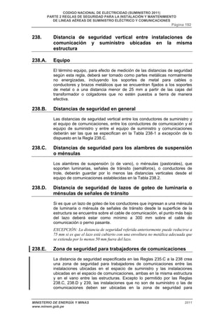 CODIGO NACIONAL DE ELECTRICIDAD (SUMINISTRO 2011) 
PARTE 2 REGLAS DE SEGURIDAD PARA LA INSTALACIÓN Y MANTENIMIENTO 
DE LINEAS AÉREAS DE SUMINISTRO ELÉCTRICO Y COMUNICACIONES 
Página 192 
238. Distancia de seguridad vertical entre instalaciones de 
comunicación y suministro ubicadas en la misma 
estructura 
238.A. Equipo 
El término equipo, para efecto de medición de las distancias de seguridad 
según esta regla, deberá ser tomado como partes metálicas normalmente 
no energizadas, incluyendo los soportes de metal para cables o 
conductores y brazos metálicos que se encuentran fijados a los soportes 
de metal o a una distancia menor de 25 mm a partir de las cajas del 
transformador o colgadores que no estén puestos a tierra de manera 
efectiva. 
238.B. Distancias de seguridad en general 
Las distancias de seguridad vertical entre los conductores de suministro y 
el equipo de comunicaciones, entre los conductores de comunicación y el 
equipo de suministro y entre el equipo de suministro y comunicaciones 
deberán ser las que se especifican en la Tabla 238-1 a excepción de lo 
dispuesto en la Regla 238.C. 
238.C. Distancias de seguridad para los alambres de suspensión 
o ménsulas 
Los alambres de suspensión (o de vano), o ménsulas (pastorales), que 
soporten luminarias, señales de tránsito (semáforos), o conductores de 
trole, deberán guardar por lo menos las distancias verticales desde el 
equipo de comunicaciones establecidas en la Tabla 238.2. 
238.D. Distancia de seguridad de lazos de goteo de luminaria o 
ménsulas de señales de tránsito 
Si es que un lazo de goteo de los conductores que ingresan a una ménsula 
de luminaria o ménsula de señales de tránsito desde la superficie de la 
estructura se encuentra sobre el cable de comunicación, el punto más bajo 
del lazo deberá estar como mínimo a 300 mm sobre el cable de 
comunicación o perno pasante. 
EXCEPCIÓN: La distancia de seguridad referida anteriormente puede reducirse a 
75 mm si es que el lazo está cubierto con una envoltura no metálica adecuada que 
se extienda por lo menos 50 mm fuera del lazo. 
238.E. Zona de seguridad para trabajadores de comunicaciones 
La distancia de seguridad especificada en las Reglas 235.C a la 238 crea 
una zona de seguridad para trabajadores de comunicaciones entre las 
instalaciones ubicadas en el espacio de suministro y las instalaciones 
ubicadas en el espacio de comunicaciones, ambas en la misma estructura 
y en el vano entre las estructuras. Excepto lo permitido por las Reglas 
238.C, 238.D y 239, las instalaciones que no son de suministro o las de 
comunicaciones deben ser ubicadas en la zona de seguridad para 
MINISTERIO DE ENERGÍA Y MINAS 2011 
www.minem.gob.pe 
 