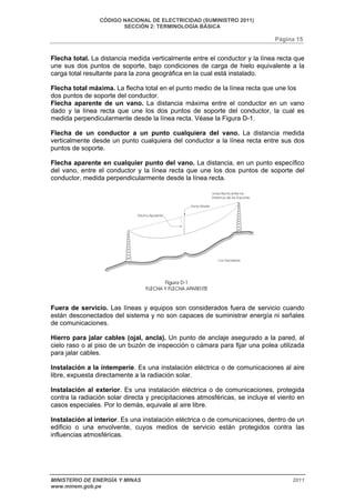 CÓDIGO NACIONAL DE ELECTRICIDAD (SUMINISTRO 2011) 
SECCIÓN 2: TERMINOLOGÍA BÁSICA 
Página 15 
Flecha total. La distancia medida verticalmente entre el conductor y la línea recta que 
une sus dos puntos de soporte, bajo condiciones de carga de hielo equivalente a la 
carga total resultante para la zona geográfica en la cual está instalado. 
Flecha total máxima. La flecha total en el punto medio de la línea recta que une los 
dos puntos de soporte del conductor. 
Flecha aparente de un vano. La distancia máxima entre el conductor en un vano 
dado y la línea recta que une los dos puntos de soporte del conductor, la cual es 
medida perpendicularmente desde la línea recta. Véase la Figura D-1. 
Flecha de un conductor a un punto cualquiera del vano. La distancia medida 
verticalmente desde un punto cualquiera del conductor a la línea recta entre sus dos 
puntos de soporte. 
Flecha aparente en cualquier punto del vano. La distancia, en un punto específico 
del vano, entre el conductor y la línea recta que une los dos puntos de soporte del 
conductor, medida perpendicularmente desde la línea recta. 
Fuera de servicio. Las líneas y equipos son considerados fuera de servicio cuando 
están desconectados del sistema y no son capaces de suministrar energía ni señales 
de comunicaciones. 
Hierro para jalar cables (ojal, ancla). Un punto de anclaje asegurado a la pared, al 
cielo raso o al piso de un buzón de inspección o cámara para fijar una polea utilizada 
para jalar cables. 
Instalación a la intemperie. Es una instalación eléctrica o de comunicaciones al aire 
libre, expuesta directamente a la radiación solar. 
Instalación al exterior. Es una instalación eléctrica o de comunicaciones, protegida 
contra la radiación solar directa y precipitaciones atmosféricas, se incluye el viento en 
casos especiales. Por lo demás, equivale al aire libre. 
Instalación al interior. Es una instalación eléctrica o de comunicaciones, dentro de un 
edificio o una envolvente, cuyos medios de servicio están protegidos contra las 
influencias atmosféricas. 
MINISTERIO DE ENERGÍA Y MINAS 2011 
www.minem.gob.pe 
 