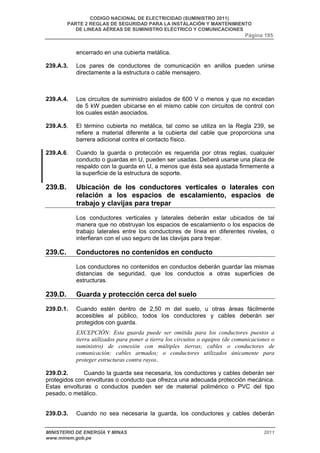 CODIGO NACIONAL DE ELECTRICIDAD (SUMINISTRO 2011) 
PARTE 2 REGLAS DE SEGURIDAD PARA LA INSTALACIÓN Y MANTENIMIENTO 
DE LINEAS AÉREAS DE SUMINISTRO ELÉCTRICO Y COMUNICACIONES 
Página 195 
encerrado en una cubierta metálica. 
239.A.3. Los pares de conductores de comunicación en anillos pueden unirse 
directamente a la estructura o cable mensajero. 
239.A.4. Los circuitos de suministro aislados de 600 V o menos y que no excedan 
de 5 kW pueden ubicarse en el mismo cable con circuitos de control con 
los cuales están asociados. 
239.A.5. El término cubierta no metálica, tal como se utiliza en la Regla 239, se 
refiere a material diferente a la cubierta del cable que proporciona una 
barrera adicional contra el contacto físico. 
239.A.6. Cuando la guarda o protección es requerida por otras reglas, cualquier 
conducto o guardas en U, pueden ser usadas. Deberá usarse una placa de 
respaldo con la guarda en U, a menos que ésta sea ajustada firmemente a 
la superficie de la estructura de soporte. 
239.B. Ubicación de los conductores verticales o laterales con 
relación a los espacios de escalamiento, espacios de 
trabajo y clavijas para trepar 
Los conductores verticales y laterales deberán estar ubicados de tal 
manera que no obstruyan los espacios de escalamiento o los espacios de 
trabajo laterales entre los conductores de línea en diferentes niveles, o 
interfieran con el uso seguro de las clavijas para trepar. 
239.C. Conductores no contenidos en conducto 
Los conductores no contenidos en conductos deberán guardar las mismas 
distancias de seguridad, que los conductos a otras superficies de 
estructuras. 
239.D. Guarda y protección cerca del suelo 
239.D.1. Cuando estén dentro de 2,50 m del suelo, u otras áreas fácilmente 
accesibles al público, todos los conductores y cables deberán ser 
protegidos con guarda. 
EXCEPCIÓN: Esta guarda puede ser omitida para los conductores puestos a 
tierra utilizados para poner a tierra los circuitos o equipos (de comunicaciones o 
suministro) de conexión con múltiples tierras; cables o conductores de 
comunicación; cables armados; o conductores utilizados únicamente para 
proteger estructuras contra rayos. 
239.D.2. Cuando la guarda sea necesaria, los conductores y cables deberán ser 
protegidos con envolturas o conducto que ofrezca una adecuada protección mecánica. 
Estas envolturas o conductos pueden ser de material polimérico o PVC del tipo 
pesado, o metálico. 
239.D.3. Cuando no sea necesaria la guarda, los conductores y cables deberán 
MINISTERIO DE ENERGÍA Y MINAS 2011 
www.minem.gob.pe 
 
