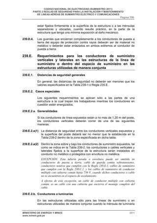 CODIGO NACIONAL DE ELECTRICIDAD (SUMINISTRO 2011) 
PARTE 2 REGLAS DE SEGURIDAD PARA LA INSTALACIÓN Y MANTENIMIENTO 
DE LINEAS AÉREAS DE SUMINISTRO ELÉCTRICO Y COMUNICACIONES 
Página 196 
estar fijados firmemente a la superficie de la estructura o a las ménsulas 
separadoras y ubicadas, cuando resulte práctico, en la parte de la 
estructura que tenga una mínima exposición al daño mecánico. 
239.D.4. Las guardas que encierran completamente a los conductores de puesta a 
tierra del equipo de protección contra rayos deberán ser de material no 
metálico o deberán estar enlazados en ambos extremos al conductor de 
puesta a tierra. 
239.E. Requerimientos para los conductores de suministro 
verticales y laterales en las estructuras de la línea de 
suministro o dentro del espacio de suministro en las 
estructuras utilizadas de manera conjunta 
239.E.1. Distancias de seguridad generales 
En general, las distancias de seguridad no deberán ser menores que los 
valores especificados en la Tabla 239-1 o Regla 235.E. 
239.E.2. Casos especiales 
Los siguientes requerimientos se aplican sólo a las partes de una 
estructura a la cual trepan los trabajadores mientras los conductores en 
cuestión están energizados. 
239.E.2.a. Generalidades 
Si los conductores de línea expuestos están a no más de 1,20 m del poste, 
los conductores verticales deberán correr de una de las siguientes 
maneras: 
239.E.2.a(1) La distancia de seguridad entre los conductores verticales expuestos y 
la superficie del poste deberá ser no menor que la establecida en la 
Tabla 239-2 dentro de la zona especificada en dicha tabla. 
239.E.2.a(2) Dentro la zona sobre y bajo los conductores de suministro expuestos, tal 
como se indica en la Tabla 239-2, los conductores o cables verticales y 
laterales fijados a la superficie de la estructura serán instalados en 
conducto no metálico o protegidos con envoltura no metálica. 
EXCEPCIÓN: Esta tubería pesada o envoltura puede ser omitida en 
conductores de puesta a tierra, cable de guarda contra sobretensiones, 
conductores neutros que cumplen con la Regla 230.E.1, cables de suministro 
que cumplen con la Regla 230.C.1, y los cables de suministro de conductor 
múltiple con cubierta común hasta 750 V, cuando dichos conductores o cable 
no se encuentren en el espacio de escalamiento. 
A efectos de esta excepción, un cable de conductor múltiple con cubierta 
común, es un cable con una cubierta que encierra el montaje completo del 
cable. 
239.E.2.b. Conductores a luminarias 
En las estructuras utilizadas sólo para las líneas de suministro o en 
estructuras utilizadas de manera conjunta cuando la ménsula de luminaria 
MINISTERIO DE ENERGÍA Y MINAS 2011 
www.minem.gob.pe 
 