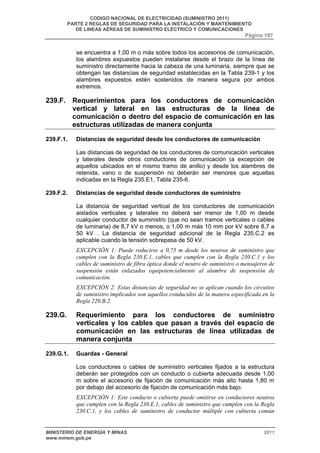 CODIGO NACIONAL DE ELECTRICIDAD (SUMINISTRO 2011) 
PARTE 2 REGLAS DE SEGURIDAD PARA LA INSTALACIÓN Y MANTENIMIENTO 
DE LINEAS AÉREAS DE SUMINISTRO ELÉCTRICO Y COMUNICACIONES 
Página 197 
se encuentra a 1,00 m o más sobre todos los accesorios de comunicación, 
los alambres expuestos pueden instalarse desde el brazo de la línea de 
suministro directamente hacia la cabeza de una luminaria, siempre que se 
obtengan las distancias de seguridad establecidas en la Tabla 239-1 y los 
alambres expuestos estén sostenidos de manera segura por ambos 
extremos. 
239.F. Requerimientos para los conductores de comunicación 
vertical y lateral en las estructuras de la línea de 
comunicación o dentro del espacio de comunicación en las 
estructuras utilizadas de manera conjunta 
239.F.1. Distancias de seguridad desde los conductores de comunicación 
Las distancias de seguridad de los conductores de comunicación verticales 
y laterales desde otros conductores de comunicación (a excepción de 
aquellos ubicados en el mismo tramo de anillo) y desde los alambres de 
retenida, vano o de suspensión no deberán ser menores que aquellas 
indicadas en la Regla 235.E1, Tabla 235-6. 
239.F.2. Distancias de seguridad desde conductores de suministro 
La distancia de seguridad vertical de los conductores de comunicación 
aislados verticales y laterales no deberá ser menor de 1,00 m desde 
cualquier conductor de suministro (que no sean tramos verticales o cables 
de luminaria) de 8,7 kV o menos, o 1,00 m más 10 mm por kV sobre 8,7 a 
50 kV . La distancia de seguridad adicional de la Regla 235.C.2 es 
aplicable cuando la tensión sobrepasa de 50 kV. 
EXCEPCIÓN 1: Puede reducirse a 0,75 m desde los neutros de suministro que 
cumplen con la Regla 230.E.1, cables que cumplen con la Regla 230.C.1 y los 
cables de suministro de fibra óptica donde el neutro de suministro o mensajeros de 
suspensión están enlazados equipotencialmente al alambre de suspensión de 
comunicación. 
EXCEPCIÓN 2: Estas distancias de seguridad no se aplican cuando los circuitos 
de suministro implicados son aquellos conducidos de la manera especificada en la 
Regla 220.B.2. 
239.G. Requerimiento para los conductores de suministro 
verticales y los cables que pasan a través del espacio de 
comunicación en las estructuras de línea utilizadas de 
manera conjunta 
239.G.1. Guardas - General 
Los conductores o cables de suministro verticales fijados a la estructura 
deberán ser protegidos con un conducto o cubierta adecuada desde 1,00 
m sobre el accesorio de fijación de comunicación más alto hasta 1,80 m 
por debajo del accesorio de fijación de comunicación más bajo. 
EXCEPCIÓN 1: Este conducto o cubierta puede omitirse en conductores neutros 
que cumplen con la Regla 230.E.1, cables de suministro que cumplen con la Regla 
230.C.1, y los cables de suministro de conductor múltiple con cubierta común 
MINISTERIO DE ENERGÍA Y MINAS 2011 
www.minem.gob.pe 
 