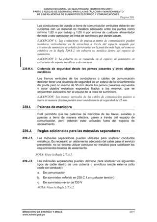 CODIGO NACIONAL DE ELECTRICIDAD (SUMINISTRO 2011) 
PARTE 2 REGLAS DE SEGURIDAD PARA LA INSTALACIÓN Y MANTENIMIENTO 
DE LINEAS AÉREAS DE SUMINISTRO ELÉCTRICO Y COMUNICACIONES 
Página 200 
Los conductores de puesta a tierra de comunicación verticales deberán ser 
cubiertos con un material no metálico adecuado entre los puntos como 
mínimo 1,80 m por debajo y 1,00 m por encima de cualquier alimentador 
de trole u otro conductor de línea de suministro por donde pasan. 
EXCEPCIÓN 1: Los conductores de puesta a tierra de comunicación pueden 
instalarse verticalmente en la estructura a través del espacio ocupado por 
circuitos de suministro de señales ferroviarias en la posición más baja, tal como se 
establece en la Regla 220.B.2, sin cubierta no metálica dentro del espacio de 
suministro. 
EXCEPCIÓN 2: La cubierta no es requerida en el espacio de suministro en 
estructuras de soporte metálicas o de concreto. 
239.H.4. Distancia de seguridad desde los pernos pasantes y otros objetos 
metálicos 
Los tramos verticales de los conductores o cables de comunicación 
deberán tener una distancia de seguridad de un octavo de la circunferencia 
del poste pero no menos de 50 mm desde los pernos pasantes expuestos 
y otros objetos metálicos expuestos fijados a los mismos, que se 
encuentran asociados con el equipo de la línea de suministro. 
EXCEPCIÓN: Los tramos verticales de los cables de comunicación puestos a 
tierra de manera efectiva pueden tener una distancia de seguridad de 25 mm. 
239.I. Palanca de maniobra 
Está permitido que las palancas de maniobra de las llaves, aisladas o 
puestas a tierra de manera efectiva, pasen a través del espacio de 
comunicación, pero deberán estar ubicadas fuera del espacio de 
escalamiento. 
239.J. Reglas adicionales para las ménsulas separadoras 
239.J.1. Las ménsulas separadoras pueden utilizarse para sostener conductos 
metálicos. Es necesario un aislamiento adecuado del cable para el servicio 
pretendido; no se deberá utilizar conducto no metálico para satisfacer los 
requerimientos básicos de aislamiento. 
NOTA: Véase la Regla 217.A.2. 
239.J.2. Las ménsulas separadoras pueden utilizarse para sostener los siguientes 
tipos de cable dentro de una cubierta o envoltura simple externa (sólo 
cable sin conducto): 
a. De comunicación 
b. De suministro, referido en 230.C.1.a (cualquier tensión) 
c. De suministro menor de 750 V 
NOTA: Véase la Regla 217.A.2. 
MINISTERIO DE ENERGÍA Y MINAS 2011 
www.minem.gob.pe 
 