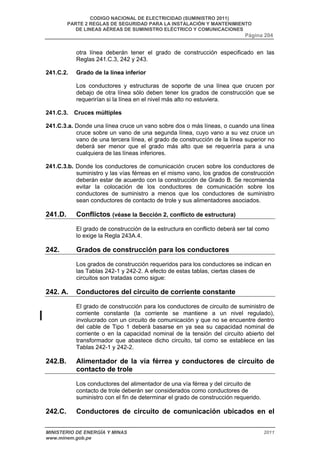 CODIGO NACIONAL DE ELECTRICIDAD (SUMINISTRO 2011) 
PARTE 2 REGLAS DE SEGURIDAD PARA LA INSTALACIÓN Y MANTENIMIENTO 
DE LINEAS AÉREAS DE SUMINISTRO ELÉCTRICO Y COMUNICACIONES 
Página 204 
otra línea deberán tener el grado de construcción especificado en las 
Reglas 241.C.3, 242 y 243. 
241.C.2. Grado de la línea inferior 
Los conductores y estructuras de soporte de una línea que crucen por 
debajo de otra línea sólo deben tener los grados de construcción que se 
requerirían si la línea en el nivel más alto no estuviera. 
241.C.3. Cruces múltiples 
241.C.3.a. Donde una línea cruce un vano sobre dos o más líneas, o cuando una línea 
cruce sobre un vano de una segunda línea, cuyo vano a su vez cruce un 
vano de una tercera línea, el grado de construcción de la línea superior no 
deberá ser menor que el grado más alto que se requeriría para a una 
cualquiera de las líneas inferiores. 
241.C.3.b. Donde los conductores de comunicación crucen sobre los conductores de 
suministro y las vías férreas en el mismo vano, los grados de construcción 
deberán estar de acuerdo con la construcción de Grado B. Se recomienda 
evitar la colocación de los conductores de comunicación sobre los 
conductores de suministro a menos que los conductores de suministro 
sean conductores de contacto de trole y sus alimentadores asociados. 
241.D. Conflictos (véase la Sección 2, conflicto de estructura) 
El grado de construcción de la estructura en conflicto deberá ser tal como 
lo exige la Regla 243A.4. 
242. Grados de construcción para los conductores 
Los grados de construcción requeridos para los conductores se indican en 
las Tablas 242-1 y 242-2. A efecto de estas tablas, ciertas clases de 
circuitos son tratadas como sigue: 
242. A. Conductores del circuito de corriente constante 
El grado de construcción para los conductores de circuito de suministro de 
corriente constante (la corriente se mantiene a un nivel regulado), 
involucrado con un circuito de comunicación y que no se encuentre dentro 
del cable de Tipo 1 deberá basarse en ya sea su capacidad nominal de 
corriente o en la capacidad nominal de la tensión del circuito abierto del 
transformador que abastece dicho circuito, tal como se establece en las 
Tablas 242-1 y 242-2. 
242.B. Alimentador de la vía férrea y conductores de circuito de 
contacto de trole 
Los conductores del alimentador de una vía férrea y del circuito de 
contacto de trole deberán ser considerados como conductores de 
suministro con el fin de determinar el grado de construcción requerido. 
242.C. Conductores de circuito de comunicación ubicados en el 
MINISTERIO DE ENERGÍA Y MINAS 2011 
www.minem.gob.pe 
 
