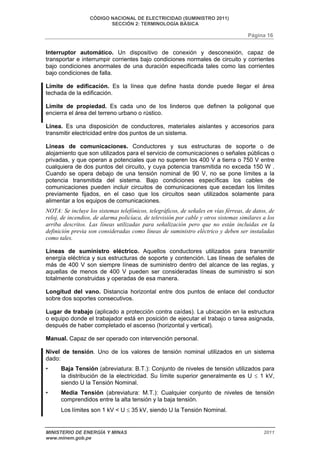CÓDIGO NACIONAL DE ELECTRICIDAD (SUMINISTRO 2011) 
SECCIÓN 2: TERMINOLOGÍA BÁSICA 
Página 16 
Interruptor automático. Un dispositivo de conexión y desconexión, capaz de 
transportar e interrumpir corrientes bajo condiciones normales de circuito y corrientes 
bajo condiciones anormales de una duración especificada tales como las corrientes 
bajo condiciones de falla. 
Límite de edificación. Es la línea que define hasta donde puede llegar el área 
techada de la edificación. 
Límite de propiedad. Es cada uno de los linderos que definen la poligonal que 
encierra el área del terreno urbano o rústico. 
Línea. Es una disposición de conductores, materiales aislantes y accesorios para 
transmitir electricidad entre dos puntos de un sistema. 
Líneas de comunicaciones. Conductores y sus estructuras de soporte o de 
alojamiento que son utilizados para el servicio de comunicaciones o señales públicas o 
privadas, y que operan a potenciales que no superen los 400 V a tierra o 750 V entre 
cualquiera de dos puntos del circuito, y cuya potencia transmitida no exceda 150 W . 
Cuando se opera debajo de una tensión nominal de 90 V, no se pone límites a la 
potencia transmitida del sistema. Bajo condiciones específicas los cables de 
comunicaciones pueden incluir circuitos de comunicaciones que excedan los límites 
previamente fijados, en el caso que los circuitos sean utilizados solamente para 
alimentar a los equipos de comunicaciones. 
NOTA: Se incluye los sistemas telefónicos, telegráficos, de señales en vías férreas, de datos, de 
reloj, de incendios, de alarma policíaca, de televisión por cable y otros sistemas similares a los 
arriba descritos. Las líneas utilizadas para señalización pero que no están incluidas en la 
definición previa son consideradas como líneas de suministro eléctrico y deben ser instaladas 
como tales. 
Líneas de suministro eléctrico. Aquellos conductores utilizados para transmitir 
energía eléctrica y sus estructuras de soporte y contención. Las líneas de señales de 
más de 400 V son siempre líneas de suministro dentro del alcance de las reglas, y 
aquellas de menos de 400 V pueden ser consideradas líneas de suministro si son 
totalmente construidas y operadas de esa manera. 
Longitud del vano. Distancia horizontal entre dos puntos de enlace del conductor 
sobre dos soportes consecutivos. 
Lugar de trabajo (aplicado a protección contra caídas). La ubicación en la estructura 
o equipo donde el trabajador está en posición de ejecutar el trabajo o tarea asignada, 
después de haber completado el ascenso (horizontal y vertical). 
Manual. Capaz de ser operado con intervención personal. 
Nivel de tensión. Uno de los valores de tensión nominal utilizados en un sistema 
dado: 
• Baja Tensión (abreviatura: B.T.): Conjunto de niveles de tensión utilizados para 
la distribución de la electricidad. Su límite superior generalmente es U ≤ 1 kV, 
siendo U la Tensión Nominal. 
• Media Tensión (abreviatura: M.T.): Cualquier conjunto de niveles de tensión 
comprendidos entre la alta tensión y la baja tensión. 
Los límites son 1 kV < U ≤ 35 kV, siendo U la Tensión Nominal. 
MINISTERIO DE ENERGÍA Y MINAS 2011 
www.minem.gob.pe 
 