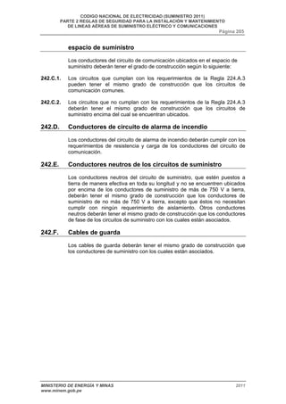 CODIGO NACIONAL DE ELECTRICIDAD (SUMINISTRO 2011) 
PARTE 2 REGLAS DE SEGURIDAD PARA LA INSTALACIÓN Y MANTENIMIENTO 
DE LINEAS AÉREAS DE SUMINISTRO ELÉCTRICO Y COMUNICACIONES 
Página 205 
espacio de suministro 
Los conductores del circuito de comunicación ubicados en el espacio de 
suministro deberán tener el grado de construcción según lo siguiente: 
242.C.1. Los circuitos que cumplan con los requerimientos de la Regla 224.A.3 
pueden tener el mismo grado de construcción que los circuitos de 
comunicación comunes. 
242.C.2. Los circuitos que no cumplan con los requerimientos de la Regla 224.A.3 
deberán tener el mismo grado de construcción que los circuitos de 
suministro encima del cual se encuentran ubicados. 
242.D. Conductores de circuito de alarma de incendio 
Los conductores del circuito de alarma de incendio deberán cumplir con los 
requerimientos de resistencia y carga de los conductores del circuito de 
comunicación. 
242.E. Conductores neutros de los circuitos de suministro 
Los conductores neutros del circuito de suministro, que estén puestos a 
tierra de manera efectiva en toda su longitud y no se encuentren ubicados 
por encima de los conductores de suministro de más de 750 V a tierra, 
deberán tener el mismo grado de construcción que los conductores de 
suministro de no más de 750 V a tierra, excepto que éstos no necesitan 
cumplir con ningún requerimiento de aislamiento. Otros conductores 
neutros deberán tener el mismo grado de construcción que los conductores 
de fase de los circuitos de suministro con los cuales están asociados. 
242.F. Cables de guarda 
Los cables de guarda deberán tener el mismo grado de construcción que 
los conductores de suministro con los cuales están asociados. 
MINISTERIO DE ENERGÍA Y MINAS 2011 
www.minem.gob.pe 
 