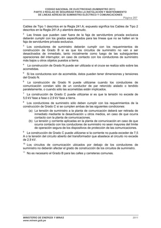 CODIGO NACIONAL DE ELECTRICIDAD (SUMINISTRO 2011) 
PARTE 2 REGLAS DE SEGURIDAD PARA LA INSTALACIÓN Y MANTENIMIENTO 
DE LINEAS AÉREAS DE SUMINISTRO ELÉCTRICO Y COMUNICACIONES 
Página 207 
Cables de Tipo 1 descritos en la Regla 241.A; expuesto significa los Cables de Tipo 2 
descritos en la Regla 241.A y alambre desnudo. 
2 Las líneas que pueden caer fuera de la faja de servidumbre privada exclusiva 
deberán cumplir con los grados especificados para las líneas que no se hallen en la 
faja de servidumbre privada exclusiva. 
3 Los conductores de suministro deberán cumplir con los requerimientos de 
construcción de Grado B si es que los circuitos de suministro no van a ser 
desactivados de inmediato, tanto inicialmente como luego de las subsiguientes 
operaciones del interruptor, en caso de contacto con los conductores de suministro 
más bajos u otros objetos puestos a tierra. 
4 La construcción de Grado N puede ser utilizada si el cruce se realiza sólo sobre las 
acometidas. 
5 Si los conductores son de acometida, éstos pueden tener dimensiones y tensiones 
del Grado N. 
6 La construcción de Grado N puede utilizarse cuando los conductores de 
comunicación constan sólo de un conductor de par retorcido aislado o tendido 
paralelamente, o cuando sólo las acometidas están implicados. 
7 La construcción de Grado C puede utilizarse si es que la tensión no excede de 
5,0 kV fase a fase o 2,9 kV fase a tierra. 
8 Los conductores de suministro sólo deben cumplir con los requerimientos de la 
construcción de Grado C si se cumplen ambas de las siguientes condiciones: 
(a) La tensión de suministro a la planta de comunicación deberá ser retirada de 
inmediato mediante la desactivación u otros medios, en caso de que ocurra 
contacto con la planta de comunicaciones. 
(b) La tensión y corriente aplicadas en la planta de comunicación en caso de que 
ocurra contacto con los conductores de suministro no sean mayores del límite 
de operación segura de los dispositivos de protección de las comunicaciones. 
9 La construcción de Grado C puede utilizarse si la corriente no pueda exceder de 7,5 
A o la tensión del circuito abierto del transformador que abastece al circuito no excede 
de 2,9 kV. 
10 Los circuitos de comunicación ubicados por debajo de los conductores de 
suministro no deberán afectar el grado de construcción de los circuitos de suministro. 
11 No es necesario el Grado B para las calles y carreteras comunes. 
MINISTERIO DE ENERGÍA Y MINAS 2011 
www.minem.gob.pe 
 