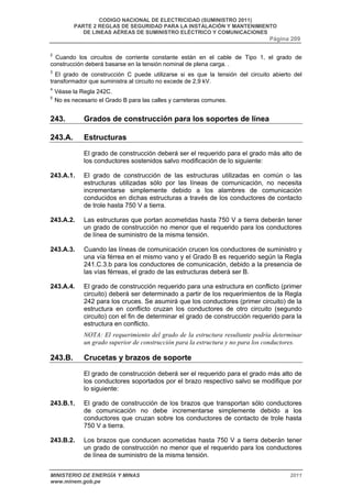 CODIGO NACIONAL DE ELECTRICIDAD (SUMINISTRO 2011) 
PARTE 2 REGLAS DE SEGURIDAD PARA LA INSTALACIÓN Y MANTENIMIENTO 
DE LINEAS AÉREAS DE SUMINISTRO ELÉCTRICO Y COMUNICACIONES 
Página 209 
2 Cuando los circuitos de corriente constante están en el cable de Tipo 1, el grado de 
construcción deberá basarse en la tensión nominal de plena carga. . 
3 El grado de construcción C puede utilizarse si es que la tensión del circuito abierto del 
transformador que suministra al circuito no excede de 2,9 kV. 
4 Véase la Regla 242C. 
5 No es necesario el Grado B para las calles y carreteras comunes. 
243. Grados de construcción para los soportes de línea 
243.A. Estructuras 
El grado de construcción deberá ser el requerido para el grado más alto de 
los conductores sostenidos salvo modificación de lo siguiente: 
243.A.1. El grado de construcción de las estructuras utilizadas en común o las 
estructuras utilizadas sólo por las líneas de comunicación, no necesita 
incrementarse simplemente debido a los alambres de comunicación 
conducidos en dichas estructuras a través de los conductores de contacto 
de trole hasta 750 V a tierra. 
243.A.2. Las estructuras que portan acometidas hasta 750 V a tierra deberán tener 
un grado de construcción no menor que el requerido para los conductores 
de línea de suministro de la misma tensión. 
243.A.3. Cuando las líneas de comunicación crucen los conductores de suministro y 
una vía férrea en el mismo vano y el Grado B es requerido según la Regla 
241.C.3.b para los conductores de comunicación, debido a la presencia de 
las vías férreas, el grado de las estructuras deberá ser B. 
243.A.4. El grado de construcción requerido para una estructura en conflicto (primer 
circuito) deberá ser determinado a partir de los requerimientos de la Regla 
242 para los cruces. Se asumirá que los conductores (primer circuito) de la 
estructura en conflicto cruzan los conductores de otro circuito (segundo 
circuito) con el fin de determinar el grado de construcción requerido para la 
estructura en conflicto. 
NOTA: El requerimiento del grado de la estructura resultante podría determinar 
un grado superior de construcción para la estructura y no para los conductores. 
243.B. Crucetas y brazos de soporte 
El grado de construcción deberá ser el requerido para el grado más alto de 
los conductores soportados por el brazo respectivo salvo se modifique por 
lo siguiente: 
243.B.1. El grado de construcción de los brazos que transportan sólo conductores 
de comunicación no debe incrementarse simplemente debido a los 
conductores que cruzan sobre los conductores de contacto de trole hasta 
750 V a tierra. 
243.B.2. Los brazos que conducen acometidas hasta 750 V a tierra deberán tener 
un grado de construcción no menor que el requerido para los conductores 
de línea de suministro de la misma tensión. 
MINISTERIO DE ENERGÍA Y MINAS 2011 
www.minem.gob.pe 
 