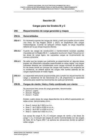 CODIGO NACIONAL DE ELECTRICIDAD (SUMINISTRO 2011) 
PARTE 2 REGLAS DE SEGURIDAD PARA LA INSTALACIÓN Y MANTENIMIENTO 
DE LINEAS AÉREAS DE SUMINISTRO ELÉCTRICO Y COMUNICACIONES 
Página 211 
Sección 25 
Cargas para los Grados B y C 
250. Requerimientos de carga generales y mapas 
250.A. Generalidades 
250.A.1. Es necesario suponer las cargas de viento y hielo que puedan ocurrir sobre 
una línea. En las Reglas 250.B y 250.C se especifican dos cargas 
meteorológicas. Cuando se apliquen ambas reglas, la carga requerida 
deberá ser la que tenga mayores efectos. 
250.A.2. Cuando las cargas de construcción o mantenimiento excedan aquellas 
impuestas por la Regla 250.A.1, cualquiera ocurra con mayor frecuencia en 
las áreas de carga ligera, las supuestas cargas se incrementarán de 
manera coherente. 
250.A.3. Se sabe que las cargas que realmente se experimentan en algunas áreas 
pueden ser diferentes a aquellas especificadas en estas reglas. Las cargas 
indicadas deberán ser consideradas como cargas mínimas de aplicación. 
En las áreas donde se conocen las cargas más fuertes o se sospecha de 
su existencia, se deberá aplicar las cargas más fuertes además de las 
cargas especificadas en estas reglas. 
250.A.4 La capacidad estructural proporcionada para cumplir los requerimientos de 
carga y resistencia de las Secciones 25 y 26 proporciona la capacidad 
suficiente para resistir los movimientos de suelo por terremoto. 
250.B. Cargas de viento, hielo y hielo combinado con viento 
Se reconocen tres zonas de carga generales, denominadas: 
ƒ Zona A - Ligera, 
ƒ Zona B - Regular 
ƒ Zona C - Fuerte 
Existen cuatro áreas de carga dependientes de la altitud superpuestas en 
estas zonas, denominadas como: 
ƒ Área 0, menor de 3 000 m.s.n.m., 
ƒ Área 1 - de 3 000 a 4 000 m.s.n.m., 
ƒ Área 2 - de 4 001 a 4 500 m.s.n.m., 
ƒ Área 3 - sobre los 4 500 m.s.n.m., 
Las zonas de carga A, B y C incluyen cargas de viento y las áreas de 
carga 1, 2 y 3 incluyen las cargas de viento incrementadas con las cargas 
de hielo. En la Figura 250-1 se aprecia las ubicaciones donde se aplican 
estas cargas. 
MINISTERIO DE ENERGÍA Y MINAS 2011 
www.minem.gob.pe 
 