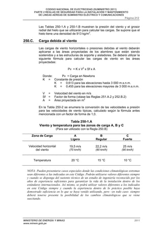 CODIGO NACIONAL DE ELECTRICIDAD (SUMINISTRO 2011) 
PARTE 2 REGLAS DE SEGURIDAD PARA LA INSTALACIÓN Y MANTENIMIENTO 
DE LINEAS AÉREAS DE SUMINISTRO ELÉCTRICO Y COMUNICACIONES 
Página 212 
Las Tablas 250-1.A y 250-1.B muestran la presión del viento y el grosor 
radial del hielo que se utilizarán para calcular las cargas. Se supone que el 
hielo tiene una densidad de 913 kg/m3. 
250.C. Carga debida al viento 
Las cargas de viento horizontales o presiones debidas al viento deberán 
aplicarse a las áreas proyectadas de los alambres que están siendo 
sostenidos y a las estructuras de soporte y aisladores. Se deberá utilizar la 
siguiente fórmula para calcular las cargas de viento en las áreas 
proyectadas: 
Pv = K x V2 x Sf x A 
Donde: Pv = Carga en Newtons 
K = Constante de presión 
K = 0,613 para las elevaciones hasta 3 000 m.s.n.m. 
K = 0,455 para las elevaciones mayores de 3 000 m.s.n.m. 
V = Velocidad del viento en m/s 
Sf = Factor de forma (véase las Reglas 251.A.2 y 252.B.2) 
A = Área proyectada en m2 
En la Tabla 250-2 se enumera la conversión de las velocidades a presión 
para las velocidades de viento típicas, calculado según la fórmula antes 
mencionada con un factor de forma de 1,0. 
Tabla 250-1.A 
Viento y temperatura para las zonas de carga A, B y C 
(Para ser utilizado con la Regla 250.B) 
Zona de Carga A 
Ligera 
B 
Regular 
C 
Fuerte 
Velocidad horizontal 
del viento 
19,5 m/s 
(70 km/h) 
22,2 m/s 
(80 km/h) 
25 m/s 
(90 km/h) 
Temperatura 
20 °C 
15 °C 
10 °C 
NOTA: Pueden presentarse casos especiales donde las condiciones climatológicas extremas 
sean diferentes a las indicadas en este Código. Podrán utilizarse valores diferentes siempre 
y cuando se disponga del sustento técnico de un estudio de ingeniería reconocido por los 
años de experiencia suficientes para garantizar la vida de la instalación dentro de los 
estándares internacionales. Así mismo, se podrá utilizar valores diferentes a los indicados 
en este Código siempre y cuando la experiencia dentro de lo práctico posible haya 
demostrado suficiencia en lo que se haya venido utilizando, pero –en todo caso- siempre 
deberá tenerse presente la posibilidad de los cambios climatológicos que se viene 
suscitando. 
MINISTERIO DE ENERGÍA Y MINAS 2011 
www.minem.gob.pe 
 