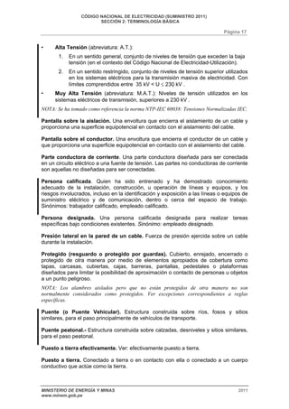 CÓDIGO NACIONAL DE ELECTRICIDAD (SUMINISTRO 2011) 
SECCIÓN 2: TERMINOLOGÍA BÁSICA 
Página 17 
• Alta Tensión (abreviatura: A.T.): 
1. En un sentido general, conjunto de niveles de tensión que exceden la baja 
tensión (en el contexto del Código Nacional de Electricidad-Utilización). 
2. En un sentido restringido, conjunto de niveles de tensión superior utilizados 
en los sistemas eléctricos para la transmisión masiva de electricidad. Con 
límites comprendidos entre 35 kV < U ≤ 230 kV . 
• Muy Alta Tensión (abreviatura: M.A.T.): Niveles de tensión utilizados en los 
sistemas eléctricos de transmisión, superiores a 230 kV . 
NOTA: Se ha tomado como referencia la norma NTP-IEC 60038: Tensiones Normalizadas IEC. 
Pantalla sobre la aislación. Una envoltura que encierra el aislamiento de un cable y 
proporciona una superficie equipotencial en contacto con el aislamiento del cable. 
Pantalla sobre el conductor. Una envoltura que encierra el conductor de un cable y 
que proporciona una superficie equipotencial en contacto con el aislamiento del cable. 
Parte conductora de corriente. Una parte conductora diseñada para ser conectada 
en un circuito eléctrico a una fuente de tensión. Las partes no conductoras de corriente 
son aquellas no diseñadas para ser conectadas. 
Persona calificada. Quien ha sido entrenado y ha demostrado conocimiento 
adecuado de la instalación, construcción, u operación de líneas y equipos, y los 
riesgos involucrados, incluso en la identificación y exposición a las líneas o equipos de 
suministro eléctrico y de comunicación, dentro o cerca del espacio de trabajo. 
Sinónimos: trabajador calificado, empleado calificado. 
Persona designada. Una persona calificada designada para realizar tareas 
específicas bajo condiciones existentes. Sinónimo: empleado designado. 
Presión lateral en la pared de un cable. Fuerza de presión ejercida sobre un cable 
durante la instalación. 
Protegido (resguardo o protegido por guardas). Cubierto, enrejado, encerrado o 
protegido de otra manera por medio de elementos apropiados de cobertura como 
tapas, carcasas, cubiertas, cajas, barreras, pantallas, pedestales o plataformas 
diseñados para limitar la posibilidad de aproximación o contacto de personas u objetos 
a un punto peligroso. 
NOTA: Los alambres aislados pero que no están protegidos de otra manera no son 
normalmente considerados como protegidos. Ver excepciones correspondientes a reglas 
específicas. 
Puente (o Puente Vehicular). Estructura construida sobre ríos, fosos y sitios 
similares, para el paso principalmente de vehículos de transporte. 
Puente peatonal.- Estructura construida sobre calzadas, desniveles y sitios similares, 
para el paso peatonal. 
Puesto a tierra efectivamente. Ver: efectivamente puesto a tierra. 
Puesto a tierra. Conectado a tierra o en contacto con ella o conectado a un cuerpo 
conductivo que actúe como la tierra. 
MINISTERIO DE ENERGÍA Y MINAS 2011 
www.minem.gob.pe 
 