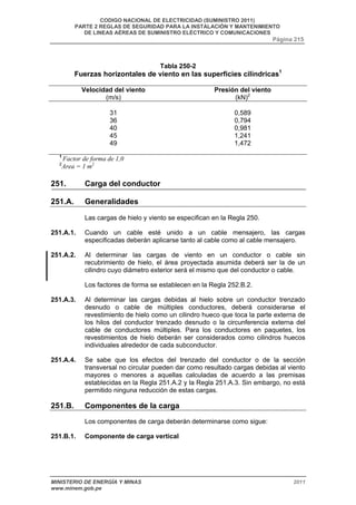 CODIGO NACIONAL DE ELECTRICIDAD (SUMINISTRO 2011) 
PARTE 2 REGLAS DE SEGURIDAD PARA LA INSTALACIÓN Y MANTENIMIENTO 
DE LINEAS AÉREAS DE SUMINISTRO ELÉCTRICO Y COMUNICACIONES 
Página 215 
Tabla 250-2 
Fuerzas horizontales de viento en las superficies cilíndricas1 
Velocidad del viento 
(m/s) 
Presión del viento 
(kN)2 
31 0,589 
36 0,794 
40 0,981 
45 1,241 
49 1,472 
1 Factor de forma de 1,0 
2Area = 1 m2 
251. Carga del conductor 
251.A. Generalidades 
Las cargas de hielo y viento se especifican en la Regla 250. 
251.A.1. Cuando un cable esté unido a un cable mensajero, las cargas 
especificadas deberán aplicarse tanto al cable como al cable mensajero. 
251.A.2. Al determinar las cargas de viento en un conductor o cable sin 
recubrimiento de hielo, el área proyectada asumida deberá ser la de un 
cilindro cuyo diámetro exterior será el mismo que del conductor o cable. 
Los factores de forma se establecen en la Regla 252.B.2. 
251.A.3. Al determinar las cargas debidas al hielo sobre un conductor trenzado 
desnudo o cable de múltiples conductores, deberá considerarse el 
revestimiento de hielo como un cilindro hueco que toca la parte externa de 
los hilos del conductor trenzado desnudo o la circunferencia externa del 
cable de conductores múltiples. Para los conductores en paquetes, los 
revestimientos de hielo deberán ser considerados como cilindros huecos 
individuales alrededor de cada subconductor. 
251.A.4. Se sabe que los efectos del trenzado del conductor o de la sección 
transversal no circular pueden dar como resultado cargas debidas al viento 
mayores o menores a aquellas calculadas de acuerdo a las premisas 
establecidas en la Regla 251.A.2 y la Regla 251.A.3. Sin embargo, no está 
permitido ninguna reducción de estas cargas. 
251.B. Componentes de la carga 
Los componentes de carga deberán determinarse como sigue: 
251.B.1. Componente de carga vertical 
MINISTERIO DE ENERGÍA Y MINAS 2011 
www.minem.gob.pe 
 