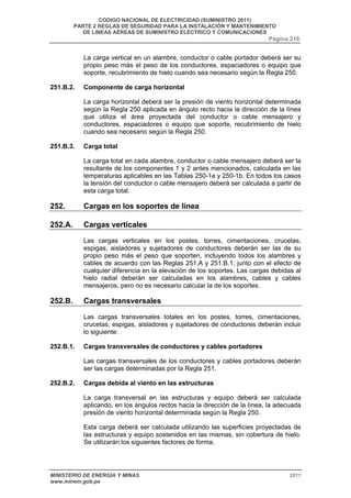 CODIGO NACIONAL DE ELECTRICIDAD (SUMINISTRO 2011) 
PARTE 2 REGLAS DE SEGURIDAD PARA LA INSTALACIÓN Y MANTENIMIENTO 
DE LINEAS AÉREAS DE SUMINISTRO ELÉCTRICO Y COMUNICACIONES 
Página 216 
La carga vertical en un alambre, conductor o cable portador deberá ser su 
propio peso más el peso de los conductores, espaciadores o equipo que 
soporte, recubrimiento de hielo cuando sea necesario según la Regla 250. 
251.B.2. Componente de carga horizontal 
La carga horizontal deberá ser la presión de viento horizontal determinada 
según la Regla 250 aplicada en ángulo recto hacia la dirección de la línea 
que utiliza el área proyectada del conductor o cable mensajero y 
conductores, espaciadores o equipo que soporte, recubrimiento de hielo 
cuando sea necesario según la Regla 250. 
251.B.3. Carga total 
La carga total en cada alambre, conductor o cable mensajero deberá ser la 
resultante de los componentes 1 y 2 antes mencionados, calculada en las 
temperaturas aplicables en las Tablas 250-1a y 250-1b. En todos los casos 
la tensión del conductor o cable mensajero deberá ser calculada a partir de 
esta carga total. 
252. Cargas en los soportes de línea 
252.A. Cargas verticales 
Las cargas verticales en los postes, torres, cimentaciones, crucetas, 
espigas, aisladores y sujetadores de conductores deberán ser las de su 
propio peso más el peso que soporten, incluyendo todos los alambres y 
cables de acuerdo con las Reglas 251.A y 251.B.1, junto con el efecto de 
cualquier diferencia en la elevación de los soportes. Las cargas debidas al 
hielo radial deberán ser calculadas en los alambres, cables y cables 
mensajeros, pero no es necesario calcular la de los soportes. 
252.B. Cargas transversales 
Las cargas transversales totales en los postes, torres, cimentaciones, 
crucetas, espigas, aisladores y sujetadores de conductores deberán incluir 
lo siguiente: 
252.B.1. Cargas transversales de conductores y cables portadores 
Las cargas transversales de los conductores y cables portadores deberán 
ser las cargas determinadas por la Regla 251. 
252.B.2. Cargas debida al viento en las estructuras 
La carga transversal en las estructuras y equipo deberá ser calculada 
aplicando, en los ángulos rectos hacia la dirección de la línea, la adecuada 
presión de viento horizontal determinada según la Regla 250. 
Esta carga deberá ser calculada utilizando las superficies proyectadas de 
las estructuras y equipo sostenidos en las mismas, sin cobertura de hielo. 
Se utilizarán los siguientes factores de forma. 
MINISTERIO DE ENERGÍA Y MINAS 2011 
www.minem.gob.pe 
 
