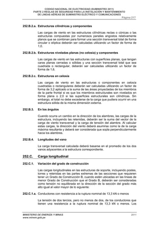 CODIGO NACIONAL DE ELECTRICIDAD (SUMINISTRO 2011) 
PARTE 2 REGLAS DE SEGURIDAD PARA LA INSTALACIÓN Y MANTENIMIENTO 
DE LINEAS AÉREAS DE SUMINISTRO ELÉCTRICO Y COMUNICACIONES 
Página 217 
252.B.2.a. Estructuras cilíndricas y componentes 
Las cargas de viento en las estructuras cilíndricas rectas o cónicas o las 
estructuras compuestas por numerosos paneles angostos relativamente 
planos que se combinan para formar una sección transversal total de forma 
circular o elíptica deberán ser calculadas utilizando un factor de forma de 
1,0. 
252.B.2.b. Estructuras niveladas planas (no celosía) y componentes 
Las cargas de viento en las estructuras con superficies planas, que tengan 
caras planas cerradas o sólidas y una sección transversal total que sea 
cuadrada o rectangular, deberán ser calculadas utilizando un factor de 
forma de 1,6. 
252.B.2.c. Estructuras en celosía 
Las cargas de viento en las estructuras o componentes en celosía 
cuadradas o rectangulares deberán ser calculadas utilizando un factor de 
forma de 3,2 aplicado a la suma de las áreas proyectadas de los miembros 
de la parte frontal si es que los miembros estructurales son nivelados en 
forma plana o 2,0 si las superficies estructurales son cilíndricas. Sin 
embargo, el total no debe excederse de la carga que pudiera ocurrir en una 
estructura sólida de la misma dimensión externa. 
252.B.3. En los ángulos 
Cuando ocurra un cambio en la dirección de los alambres, las cargas de la 
estructura, incluyendo las retenidas, deberán ser la suma del vector de la 
carga de viento transversal y la carga de tensión del alambre. Al calcular 
estas cargas, la dirección del viento deberá asumirse como la de la carga 
máxima resultante y deberá ser considerada que sopla perpendicularmente 
hacia los alambres. 
252.B.4. Longitudes del vano 
La carga transversal calculada deberá basarse en el promedio de los dos 
vanos adyacentes a la estructura correspondiente. 
252.C. Carga longitudinal 
252.C.1. Variación del grado de construcción 
Las cargas longitudinales en las estructuras de soporte, incluyendo postes, 
torres y retenidas en las partes extremas de las secciones que requieren 
tener un Grado de Construcción B, cuando estén ubicadas en las líneas de 
menor Grado de Construcción que el Grado B, deberán ser consideradas 
como tensión no equilibrada en la dirección de la sección del grado más 
alto igual al valor mayor de lo siguiente: 
252.C.1.a. Conductores con resistencia a la ruptura nominal de 13,3 kN o menos 
La tensión de dos tercios, pero no menos de dos, de los conductores que 
tienen una resistencia a la ruptura nominal de 13,3 kN o menos. Los 
MINISTERIO DE ENERGÍA Y MINAS 2011 
www.minem.gob.pe 
 