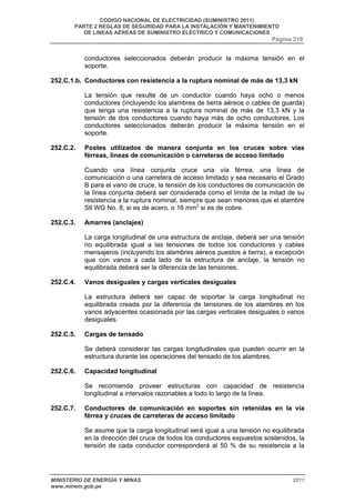 CODIGO NACIONAL DE ELECTRICIDAD (SUMINISTRO 2011) 
PARTE 2 REGLAS DE SEGURIDAD PARA LA INSTALACIÓN Y MANTENIMIENTO 
DE LINEAS AÉREAS DE SUMINISTRO ELÉCTRICO Y COMUNICACIONES 
Página 218 
conductores seleccionados deberán producir la máxima tensión en el 
soporte. 
252.C.1.b. Conductores con resistencia a la ruptura nominal de más de 13,3 kN 
La tensión que resulte de un conductor cuando haya ocho o menos 
conductores (incluyendo los alambres de tierra aéreos o cables de guarda) 
que tenga una resistencia a la ruptura nominal de más de 13,3 kN y la 
tensión de dos conductores cuando haya más de ocho conductores. Los 
conductores seleccionados deberán producir la máxima tensión en el 
soporte. 
252.C.2. Postes utilizados de manera conjunta en los cruces sobre vías 
férreas, líneas de comunicación o carreteras de acceso limitado 
Cuando una línea conjunta cruce una vía férrea, una línea de 
comunicación o una carretera de acceso limitado y sea necesario el Grado 
B para el vano de cruce, la tensión de los conductores de comunicación de 
la línea conjunta deberá ser considerada como el límite de la mitad de su 
resistencia a la ruptura nominal, siempre que sean menores que el alambre 
Stl WG No. 8, si es de acero, o 16 mm2 si es de cobre. 
252.C.3. Amarres (anclajes) 
La carga longitudinal de una estructura de anclaje, deberá ser una tensión 
no equilibrada igual a las tensiones de todos los conductores y cables 
mensajeros (incluyendo los alambres aéreos puestos a tierra), a excepción 
que con vanos a cada lado de la estructura de anclaje, la tensión no 
equilibrada deberá ser la diferencia de las tensiones. 
252.C.4. Vanos desiguales y cargas verticales desiguales 
La estructura deberá ser capaz de soportar la carga longitudinal no 
equilibrada creada por la diferencia de tensiones de los alambres en los 
vanos adyacentes ocasionada por las cargas verticales desiguales o vanos 
desiguales. 
252.C.5. Cargas de tensado 
Se deberá considerar las cargas longitudinales que pueden ocurrir en la 
estructura durante las operaciones del tensado de los alambres. 
252.C.6. Capacidad longitudinal 
Se recomienda proveer estructuras con capacidad de resistencia 
longitudinal a intervalos razonables a todo lo largo de la línea. 
252.C.7. Conductores de comunicación en soportes sin retenidas en la vía 
férrea y cruces de carreteras de acceso limitado 
Se asume que la carga longitudinal será igual a una tensión no equilibrada 
en la dirección del cruce de todos los conductores expuestos sostenidos, la 
tensión de cada conductor corresponderá al 50 % de su resistencia a la 
MINISTERIO DE ENERGÍA Y MINAS 2011 
www.minem.gob.pe 
 