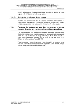 CODIGO NACIONAL DE ELECTRICIDAD (SUMINISTRO 2011) 
PARTE 2 REGLAS DE SEGURIDAD PARA LA INSTALACIÓN Y MANTENIMIENTO 
DE LINEAS AÉREAS DE SUMINISTRO ELÉCTRICO Y COMUNICACIONES 
Página 219 
ruptura nominal en la zona de carga fuerte, 33-1/3% en la zona de carga 
regular y 22-1/4% en la zona de carga ligera. 
252.D. Aplicación simultánea de las cargas 
Cuando una combinación de las cargas verticales, transversales o 
longitudinales pueda ocurrir de manera simultánea, la estructura deberá 
ser diseñada para soportar la aplicación simultánea de estas cargas. 
253. Factores de sobrecarga para las estructuras, crucetas, 
herrajes de soporte, retenidas, cimentaciones y anclajes 
Las cargas debidas a la combinación de hielo con viento indicadas en la 
Regla 250.B deberán ser multiplicadas por los factores de sobrecarga de la 
Tabla 253-1 o los factores de carga alternativos de la Tabla 253-2. La 
Tabla 253-1 deberá ser utilizada con la Tabla 261-1A. La Tabla 253-2 
deberá ser utilizada con la Tabla 261-1B. 
Para la madera y concreto armado (no pretensado), se incluyen en el 
presente dos métodos para determinar la capacidad. Cada método cumple 
con los requerimientos básicos de seguridad. 
MINISTERIO DE ENERGÍA Y MINAS 2011 
www.minem.gob.pe 
 
