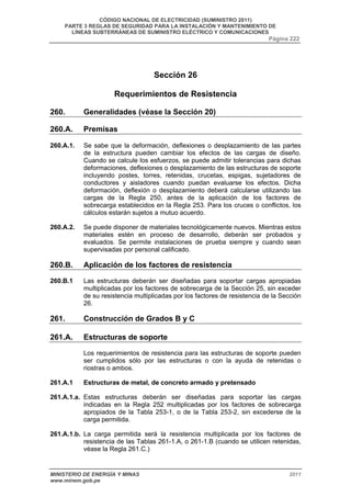 CÓDIGO NACIONAL DE ELECTRICIDAD (SUMINISTRO 2011) 
PARTE 3 REGLAS DE SEGURIDAD PARA LA INSTALACIÓN Y MANTENIMIENTO DE 
LÍNEAS SUBTERRÁNEAS DE SUMINISTRO ELÉCTRICO Y COMUNICACIONES 
Página 222 
Sección 26 
Requerimientos de Resistencia 
260. Generalidades (véase la Sección 20) 
260.A. Premisas 
260.A.1. Se sabe que la deformación, deflexiones o desplazamiento de las partes 
de la estructura pueden cambiar los efectos de las cargas de diseño. 
Cuando se calcule los esfuerzos, se puede admitir tolerancias para dichas 
deformaciones, deflexiones o desplazamiento de las estructuras de soporte 
incluyendo postes, torres, retenidas, crucetas, espigas, sujetadores de 
conductores y aisladores cuando puedan evaluarse los efectos. Dicha 
deformación, deflexión o desplazamiento deberá calcularse utilizando las 
cargas de la Regla 250, antes de la aplicación de los factores de 
sobrecarga establecidos en la Regla 253. Para los cruces o conflictos, los 
cálculos estarán sujetos a mutuo acuerdo. 
260.A.2. Se puede disponer de materiales tecnológicamente nuevos. Mientras estos 
materiales estén en proceso de desarrollo, deberán ser probados y 
evaluados. Se permite instalaciones de prueba siempre y cuando sean 
supervisadas por personal calificado. 
260.B. Aplicación de los factores de resistencia 
260.B.1 Las estructuras deberán ser diseñadas para soportar cargas apropiadas 
multiplicadas por los factores de sobrecarga de la Sección 25, sin exceder 
de su resistencia multiplicadas por los factores de resistencia de la Sección 
26. 
261. Construcción de Grados B y C 
261.A. Estructuras de soporte 
Los requerimientos de resistencia para las estructuras de soporte pueden 
ser cumplidos sólo por las estructuras o con la ayuda de retenidas o 
riostras o ambos. 
261.A.1 Estructuras de metal, de concreto armado y pretensado 
261.A.1.a. Estas estructuras deberán ser diseñadas para soportar las cargas 
indicadas en la Regla 252 multiplicadas por los factores de sobrecarga 
apropiados de la Tabla 253-1, o de la Tabla 253-2, sin excederse de la 
carga permitida. 
261.A.1.b. La carga permitida será la resistencia multiplicada por los factores de 
resistencia de las Tablas 261-1.A, o 261-1.B (cuando se utilicen retenidas, 
véase la Regla 261.C.) 
MINISTERIO DE ENERGÍA Y MINAS 2011 
www.minem.gob.pe 
 