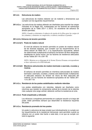 CÓDIGO NACIONAL DE ELECTRICIDAD (SUMINISTRO 2011) 
PARTE 3 REGLAS DE SEGURIDAD PARA LA INSTALACIÓN Y MANTENIMIENTO DE 
LÍNEAS SUBTERRÁNEAS DE SUMINISTRO ELÉCTRICO Y COMUNICACIONES 
Página 223 
261.A.2. Estructuras de madera 
Las estructuras de madera deberán ser de material y dimensiones que 
cumplan con los siguientes requerimientos: 
261.A.2.a. Las estructuras de madera deberán ser diseñadas para soportar las cargas 
indicadas en la Regla 252, multiplicadas por los factores de sobrecarga 
apropiados de la Tabla 253-1 o 253-2, sin excederse del esfuerzo de 
tensión permitido. 
NOTA: Cuando se determine el esfuerzo de tensión de la fibra para las cargas de 
las columnas y elementos en compresión, se deberá considerar el pandeo. 
261.A.2.b. Esfuerzo de tensión permitido 
261.A.2.b(1) Poste de madera natural 
El nivel de esfuerzo de tensión permitido en postes de madera natural 
de las diversas especies, que cumplan con los requerimientos de la 
última edición de ANSI O5.1, o su especificación equivalente, deberá 
ser determinado multiplicando el esfuerzo de tensión de fibra designada, 
establecida en dicha norma, por los factores de resistencia adecuados 
de las Tablas 261-1A o 261-1B. 
NOTA: Mientras no se disponga de la Norma Técnica Peruana correspondiente 
se hace referencia a la ANSI indicada. 
261.A.2.b(2) Miembros estructurales de madera laminada o aserrada, crucetas y 
riostras 
El esfuerzo de tensión permitido en miembros estructurales de madera 
laminada o aserrada, crucetas y riostras será determinado multiplicando 
el adecuado esfuerzo de tensión de rotura de fibra adecuada del 
material, por los factores de resistencia apropiados de las Tablas 261- 
1.A o 261-1.B. 
261.A.2.c. Resistencia de los postes estabilizados mediante retenidas 
Los postes estabilizados con retenidas, deberán ser diseñados como 
columnas que resisten la componente vertical de la tensión de la retenida 
más cualquier otra carga vertical, debiendo verificar la resistencia al corte. 
261.A.2.d. Poste empalmado y reforzado 
Los refuerzos o empalmes permanentes en cualquier sección a lo largo del 
poste, están permitidos siempre que desarrollen la resistencia requerida 
del poste. 
261.A.2.e. Resistencia promedio de tres postes 
Un poste (o estructura de base simple) que individualmente no cumple con 
los requerimientos de la resistencia transversal, será permitido cuando se 
refuerce con un poste más fuerte a cada lado, si es que se cumple con 
todo lo siguiente: 
MINISTERIO DE ENERGÍA Y MINAS 2011 
www.minem.gob.pe 
 