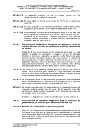 CÓDIGO NACIONAL DE ELECTRICIDAD (SUMINISTRO 2011) 
PARTE 3 REGLAS DE SEGURIDAD PARA LA INSTALACIÓN Y MANTENIMIENTO DE 
LÍNEAS SUBTERRÁNEAS DE SUMINISTRO ELÉCTRICO Y COMUNICACIONES 
Página 224 
261.A.2.e(1) La resistencia promedio de los tres postes cumpla con los 
requerimientos de resistencia transversal, 
261.A.2.e(2) El poste débil no deberá tener menos del 75 % de su resistencia 
requerida, y 
261.A.2.e(3) La flecha y tensión de los alambres, conductores y cables de los vanos 
adyacentes, proporcionen soporte adicional adecuado al poste débil. 
261.A.2.e(4) El promedio de los vanos no debe sobrepasar de 45 m, a EXCEPCIÓN 
de los lugares de cruces sobre vías férreas, líneas de comunicación, 
carreteras de acceso limitado, carreteras principales y vías públicas 
urbanas. En estas ubicaciones el promedio del vano puede exceder 45 
m pero no debe ser mayor a 90 m . 
261.A.3. Requerimientos de resistencia transversal para estructuras donde se 
requiere retenidas laterales, pero sólo puede instalarse a la distancia 
de un vano. 
Grado B: Si los requerimientos de la resistencia transversal de esta 
sección no pueden ser cumplidos, a excepción del uso de retenidas 
laterales o estructuras especiales, y cuando resulte físicamente poco 
práctico emplear retenidas laterales, los requerimientos de resistencia 
transversal pueden cumplirse poniendo retenidas laterales a la línea, en 
cada lado, y tan cerca como resulte práctico del cruce, o de cualquier otra 
estructura transversalmente débil y con una distancia entre dichas 
estructuras con retenidas laterales de no más de 250 m, siempre que: 
261.A.3.a. Las estructuras con retenidas laterales para cada sección de 250 m o 
menos, serán diseñadas para soportar la carga transversal calculada 
debida al viento en los soportes y conductores cubiertos con hielo, en toda 
la sección entre las estructuras con retenidas laterales. 
261.A.3.b. La línea ubicada entre dichas estructuras con retenidas laterales deberá 
estar considerablemente en línea recta y el promedio de vano entre las 
estructuras con retenidas laterales no deberá exceder 45 m . 
261.A.3.c. La sección completa entre las estructuras con la resistencia transversal 
requerida, deberá cumplir con el grado de construcción más alto 
concerniente a dicha sección, a excepción de la resistencia transversal de 
los postes o torres intermedios. 
Grado C: Las disposiciones antes mencionadas no se aplican al Grado C. 
261.A.4. Requerimientos de resistencia longitudinal para las secciones de 
grado más alto, en líneas de grado de construcción más bajo 
261.A.4.a. Métodos para proporcionar resistencia longitudinal 
Grado B: Los requerimientos de resistencia longitudinal para los tramos de 
la línea de grado más alto, en líneas de grado más bajo (para la supuesta 
carga longitudinal, véase la Regla 252), pueden cumplirse colocando una 
estructura de la resistencia longitudinal requerida en cada extremo del 
tramo de grado más alto. 
MINISTERIO DE ENERGÍA Y MINAS 2011 
www.minem.gob.pe 
 
