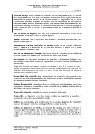 CÓDIGO NACIONAL DE ELECTRICIDAD (SUMINISTRO 2011) 
SECCIÓN 2: TERMINOLOGÍA BÁSICA 
Página 18 
Punto de entrega. Punto de interfaz entre una red de energía eléctrica y un usuario 
de la energía eléctrica; el usuario podría ser un usuario final o una organización para la 
distribución de energía eléctrica a los usuarios finales. El Reglamento de la Ley de 
Concesiones considera el punto de entrega, para los suministros en baja tensión, 
como la conexión eléctrica entre la acometida y las instalaciones del concesionario. En 
los casos de media y alta tensión, el concesionario establecerá el punto de entrega en 
forma coordinada con el usuario, lo que deberá constar en el respectivo contrato de 
suministro. 
Reja de buzón de registro. Una reja que proporciona ventilación y cobertura de 
protección en una abertura de un buzón de registro. 
Relleno. Materiales tales como arena, piedra molida o tierra que son colocados para 
rellenar una excavación. 
Remotamente operable (aplicado a un equipo). Capaz de ser operado desde una 
posición externa a la estructura en la cual está instalado o desde una posición 
protegida dentro de la estructura. 
Sección de balasto (vías férreas). Sección de material compuesta generalmente de 
roca que proporciona soporte bajo los durmientes de las vías férreas. 
Seccionador. Un dispositivo mecánico de conexión y desconexión utilizado para 
cambiar las conexiones de un circuito, o para aislar un circuito o equipo de la fuente de 
alimentación. 
NOTA: Está diseñado para permitir de manera permanente el paso de la corriente de carga y 
también corrientes anormales debidas a cortocircuitos por tiempos cortos según especificación. 
Asimismo, debe maniobrarse sin carga o en vacío ya que sólo interrumpe la tensión no 
pudiendo hacerlo con la corriente. 
Sensitividad a la inducción. Las características de un circuito de comunicaciones, 
incluyendo sus aparatos conectados, que determinan el grado en el cual es afectado 
de manera adversa por campos inductivos. 
Señales de seguridad. Indicaciones, letreros, rótulos, que dan directivas a seguir para 
evitar riesgo eléctrico, u otros peligros y que su cumplimiento ayuda a un desarrollo de 
actividades con mayor seguridad. 
Separación aleatoria. Instalado sin ninguna separación deliberada. 
Separación. La distancia entre dos objetos medida de superficie a superficie y 
usualmente rellena de material sólido o líquido. 
Sistema de conductos. Una combinación de conductos, buzones de inspección, 
buzones de registro y cámaras, unidos para formar un solo conjunto. 
Sistema de detención de caídas. El conjunto de equipos tales como cinturón de 
seguridad para trabajadores de líneas, correa aérea, o arnés de cuerpo entero en 
conjunto con medios de conexión, con o sin un dispositivo absorbente de energía, y un 
anclaje para limitar los esfuerzos que un trabajador puede experimentar durante una 
caída. 
MINISTERIO DE ENERGÍA Y MINAS 2011 
www.minem.gob.pe 
 
