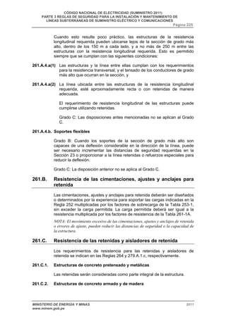 CÓDIGO NACIONAL DE ELECTRICIDAD (SUMINISTRO 2011) 
PARTE 3 REGLAS DE SEGURIDAD PARA LA INSTALACIÓN Y MANTENIMIENTO DE 
LÍNEAS SUBTERRÁNEAS DE SUMINISTRO ELÉCTRICO Y COMUNICACIONES 
Página 225 
Cuando esto resulte poco práctico, las estructuras de la resistencia 
longitudinal requerida pueden ubicarse lejos de la sección de grado más 
alto, dentro de los 150 m a cada lado, y a no más de 250 m entre las 
estructuras con la resistencia longitudinal requerida. Esto es permitido 
siempre que se cumplan con las siguientes condiciones: 
261.A.4.a(1) Las estructuras y la línea entre ellas cumplan con los requerimientos 
para la resistencia transversal, y el tensado de los conductores de grado 
más alto que ocurran en la sección, y 
261.A.4.a(2) La línea ubicada entre las estructuras de la resistencia longitudinal 
requerida, esté aproximadamente recta o con retenidas de manera 
adecuada. 
El requerimiento de resistencia longitudinal de las estructuras puede 
cumplirse utilizando retenidas. 
Grado C: Las disposiciones antes mencionadas no se aplican al Grado 
C. 
261.A.4.b. Soportes flexibles 
Grado B: Cuando los soportes de la sección de grado más alto son 
capaces de una deflexión considerable en la dirección de la línea, puede 
ser necesario incrementar las distancias de seguridad requeridas en la 
Sección 23 o proporcionar a la línea retenidas o refuerzos especiales para 
reducir la deflexión. 
Grado C: La disposición anterior no se aplica al Grado C. 
261.B. Resistencia de las cimentaciones, ajustes y anclajes para 
retenida 
Las cimentaciones, ajustes y anclajes para retenida deberán ser diseñados 
o determinados por la experiencia para soportar las cargas indicadas en la 
Regla 252 multiplicadas por los factores de sobrecarga de la Tabla 253-1, 
sin exceder la carga permitida. La carga permitida deberá ser igual a la 
resistencia multiplicada por los factores de resistencia de la Tabla 261-1A. 
NOTA: El movimiento excesivo de las cimentaciones, ajustes y anclajes de retenida 
o errores de ajuste, pueden reducir las distancias de seguridad o la capacidad de 
la estructura. 
261.C. Resistencia de las retenidas y aisladores de retenida 
Los requerimientos de resistencia para las retenidas y aisladores de 
retenida se indican en las Reglas 264 y 279.A.1.c, respectivamente. 
261.C.1. Estructuras de concreto pretensado y metálicas 
Las retenidas serán consideradas como parte integral de la estructura. 
261.C.2. Estructuras de concreto armado y de madera 
MINISTERIO DE ENERGÍA Y MINAS 2011 
www.minem.gob.pe 
 