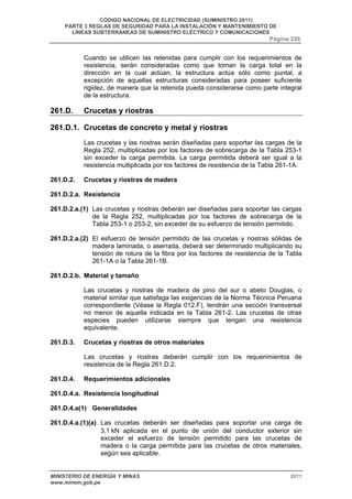 CÓDIGO NACIONAL DE ELECTRICIDAD (SUMINISTRO 2011) 
PARTE 3 REGLAS DE SEGURIDAD PARA LA INSTALACIÓN Y MANTENIMIENTO DE 
LÍNEAS SUBTERRÁNEAS DE SUMINISTRO ELÉCTRICO Y COMUNICACIONES 
Página 226 
Cuando se utilicen las retenidas para cumplir con los requerimientos de 
resistencia, serán consideradas como que toman la carga total en la 
dirección en la cual actúan, la estructura actúa sólo como puntal, a 
excepción de aquellas estructuras consideradas para poseer suficiente 
rigidez, de manera que la retenida pueda considerarse como parte integral 
de la estructura. 
261.D. Crucetas y riostras 
261.D.1. Crucetas de concreto y metal y riostras 
Las crucetas y las riostras serán diseñadas para soportar las cargas de la 
Regla 252, multiplicadas por los factores de sobrecarga de la Tabla 253-1 
sin exceder la carga permitida. La carga permitida deberá ser igual a la 
resistencia multiplicada por los factores de resistencia de la Tabla 261-1A. 
261.D.2. Crucetas y riostras de madera 
261.D.2.a. Resistencia 
261.D.2.a.(1) Las crucetas y riostras deberán ser diseñadas para soportar las cargas 
de la Regla 252, multiplicadas por los factores de sobrecarga de la 
Tabla 253-1 o 253-2, sin exceder de su esfuerzo de tensión permitido. 
261.D.2.a.(2) El esfuerzo de tensión permitido de las crucetas y riostras sólidas de 
madera laminada, o aserrada, deberá ser determinado multiplicando su 
tensión de rotura de la fibra por los factores de resistencia de la Tabla 
261-1A o la Tabla 261-1B. 
261.D.2.b. Material y tamaño 
Las crucetas y riostras de madera de pino del sur o abeto Douglas, o 
material similar que satisfaga las exigencias de la Norma Técnica Peruana 
correspondiente (Véase la Regla 012.F), tendrán una sección transversal 
no menor de aquella indicada en la Tabla 261-2. Las crucetas de otras 
especies pueden utilizarse siempre que tengan una resistencia 
equivalente. 
261.D.3. Crucetas y riostras de otros materiales 
Las crucetas y riostras deberán cumplir con los requerimientos de 
resistencia de la Regla 261.D.2. 
261.D.4. Requerimientos adicionales 
261.D.4.a. Resistencia longitudinal 
261.D.4.a(1) Generalidades 
261.D.4.a.(1)(a) Las crucetas deberán ser diseñadas para soportar una carga de 
3,1 kN aplicada en el punto de unión del conductor exterior sin 
exceder el esfuerzo de tensión permitido para las crucetas de 
madera o la carga permitida para las crucetas de otros materiales, 
según sea aplicable. 
MINISTERIO DE ENERGÍA Y MINAS 2011 
www.minem.gob.pe 
 
