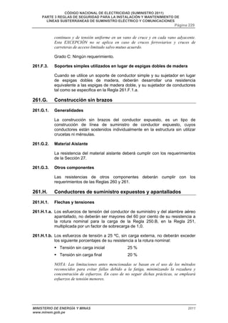 CÓDIGO NACIONAL DE ELECTRICIDAD (SUMINISTRO 2011) 
PARTE 3 REGLAS DE SEGURIDAD PARA LA INSTALACIÓN Y MANTENIMIENTO DE 
LÍNEAS SUBTERRÁNEAS DE SUMINISTRO ELÉCTRICO Y COMUNICACIONES 
Página 229 
continuos y de tensión uniforme en un vano de cruce y en cada vano adyacente. 
Esta EXCEPCIÓN no se aplica en caso de cruces ferroviarios y cruces de 
carreteras de acceso limitado salvo mutuo acuerdo. 
Grado C: Ningún requerimiento. 
261.F.3. Soportes simples utilizados en lugar de espigas dobles de madera 
Cuando se utilice un soporte de conductor simple y su sujetador en lugar 
de espigas dobles de madera, deberán desarrollar una resistencia 
equivalente a las espigas de madera doble, y su sujetador de conductores 
tal como se especifica en la Regla 261.F.1.a. 
261.G. Construcción sin brazos 
261.G.1. Generalidades 
La construcción sin brazos del conductor expuesto, es un tipo de 
construcción de línea de suministro de conductor expuesto, cuyos 
conductores están sostenidos individualmente en la estructura sin utilizar 
crucetas ni ménsulas. 
261.G.2. Material Aislante 
La resistencia del material aislante deberá cumplir con los requerimientos 
de la Sección 27. 
261.G.3. Otros componentes 
Las resistencias de otros componentes deberán cumplir con los 
requerimientos de las Reglas 260 y 261. 
261.H. Conductores de suministro expuestos y apantallados 
261.H.1. Flechas y tensiones 
261.H.1.a. Los esfuerzos de tensión del conductor de suministro y del alambre aéreo 
apantallado, no deberán ser mayores del 60 por ciento de su resistencia a 
la rotura nominal para la carga de la Regla 250.B, en la Regla 251, 
multiplicada por un factor de sobrecarga de 1,0. 
261.H.1.b. Los esfuerzos de tensión a 25 ºC, sin carga externa, no deberán exceder 
los siguiente porcentajes de su resistencia a la rotura nominal: 
ƒ Tensión sin carga inicial 25 % 
ƒ Tensión sin carga final 20 % 
NOTA: Las limitaciones antes mencionadas se basan en el uso de los métodos 
reconocidos para evitar fallas debido a la fatiga, minimizando la rozadura y 
concentración de esfuerzos. En caso de no seguir dichas prácticas, se empleará 
esfuerzos de tensión menores. 
MINISTERIO DE ENERGÍA Y MINAS 2011 
www.minem.gob.pe 
 