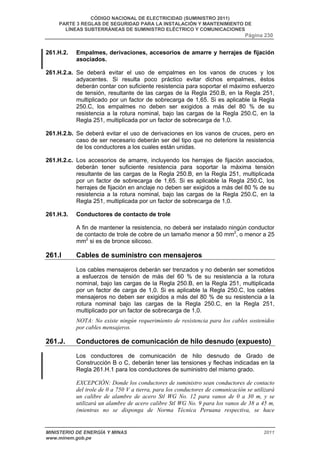 CÓDIGO NACIONAL DE ELECTRICIDAD (SUMINISTRO 2011) 
PARTE 3 REGLAS DE SEGURIDAD PARA LA INSTALACIÓN Y MANTENIMIENTO DE 
LÍNEAS SUBTERRÁNEAS DE SUMINISTRO ELÉCTRICO Y COMUNICACIONES 
Página 230 
261.H.2. Empalmes, derivaciones, accesorios de amarre y herrajes de fijación 
asociados. 
261.H.2.a. Se deberá evitar el uso de empalmes en los vanos de cruces y los 
adyacentes. Si resulta poco práctico evitar dichos empalmes, éstos 
deberán contar con suficiente resistencia para soportar el máximo esfuerzo 
de tensión, resultante de las cargas de la Regla 250.B, en la Regla 251, 
multiplicado por un factor de sobrecarga de 1,65. Si es aplicable la Regla 
250.C, los empalmes no deben ser exigidos a más del 80 % de su 
resistencia a la rotura nominal, bajo las cargas de la Regla 250.C, en la 
Regla 251, multiplicada por un factor de sobrecarga de 1,0. 
261.H.2.b. Se deberá evitar el uso de derivaciones en los vanos de cruces, pero en 
caso de ser necesario deberán ser del tipo que no deteriore la resistencia 
de los conductores a los cuales están unidas. 
261.H.2.c. Los accesorios de amarre, incluyendo los herrajes de fijación asociados, 
deberán tener suficiente resistencia para soportar la máxima tensión 
resultante de las cargas de la Regla 250.B, en la Regla 251, multiplicada 
por un factor de sobrecarga de 1,65. Si es aplicable la Regla 250.C, los 
herrajes de fijación en anclaje no deben ser exigidos a más del 80 % de su 
resistencia a la rotura nominal, bajo las cargas de la Regla 250.C, en la 
Regla 251, multiplicada por un factor de sobrecarga de 1,0. 
261.H.3. Conductores de contacto de trole 
A fin de mantener la resistencia, no deberá ser instalado ningún conductor 
de contacto de trole de cobre de un tamaño menor a 50 mm2, o menor a 25 
mm2 si es de bronce silicoso. 
261.I Cables de suministro con mensajeros 
Los cables mensajeros deberán ser trenzados y no deberán ser sometidos 
a esfuerzos de tensión de más del 60 % de su resistencia a la rotura 
nominal, bajo las cargas de la Regla 250.B, en la Regla 251, multiplicada 
por un factor de carga de 1,0. Si es aplicable la Regla 250.C, los cables 
mensajeros no deben ser exigidos a más del 80 % de su resistencia a la 
rotura nominal bajo las cargas de la Regla 250.C, en la Regla 251, 
multiplicado por un factor de sobrecarga de 1,0. 
NOTA: No existe ningún requerimiento de resistencia para los cables sostenidos 
por cables mensajeros. 
261.J. Conductores de comunicación de hilo desnudo (expuesto) 
Los conductores de comunicación de hilo desnudo de Grado de 
Construcción B o C, deberán tener las tensiones y flechas indicadas en la 
Regla 261.H.1 para los conductores de suministro del mismo grado. 
EXCEPCIÓN: Donde los conductores de suministro sean conductores de contacto 
del trole de 0 a 750 V a tierra, para los conductores de comunicación se utilizará 
un calibre de alambre de acero Stl WG No. 12 para vanos de 0 a 30 m, y se 
utilizará un alambre de acero calibre Stl WG No. 9 para los vanos de 38 a 45 m, 
(mientras no se disponga de Norma Técnica Peruana respectiva, se hace 
MINISTERIO DE ENERGÍA Y MINAS 2011 
www.minem.gob.pe 
 