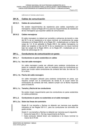 CÓDIGO NACIONAL DE ELECTRICIDAD (SUMINISTRO 2011) 
PARTE 3 REGLAS DE SEGURIDAD PARA LA INSTALACIÓN Y MANTENIMIENTO DE 
LÍNEAS SUBTERRÁNEAS DE SUMINISTRO ELÉCTRICO Y COMUNICACIONES 
Página 231 
referencia el sistema americano). 
261.K. Cables de comunicación 
261.K.1. Cables de comunicación 
No existen requerimientos de resistencia para cables soportados por 
mensajeros. Véase la Regla 261.K.2 para los requerimientos de resistencia 
de los mensajeros que soportan cables de comunicación. 
261.K.2 Cables mensajeros 
El cable mensajero no deberá ser sometido a esfuerzos de tensión a más 
del 60 % de su resistencia a la rotura nominal, en condiciones de carga 
indicadas en la Regla 250.B, en la Regla 251, multiplicada por un factor de 
carga de 1,0. Si es aplicable la Regla 250.C, los cables mensajeros no 
deben ser exigidos a más del 80 % de su resistencia a la rotura nominal 
bajo las cargas de la Regla 250.C, en la Regla 251, multiplicada por un 
factor de sobrecarga de 1,0. 
261.L. Conductores de comunicación en pares 
261.L.1 Conductores en pares sostenidos en cables 
261.L.1.a. Uso del cable mensajero 
Un cable mensajero puede ser utilizado para sostener conductores en 
pares en cualquier ubicación, pero es necesario para los conductores en 
pares que cruzan sobre conductores de contacto del trole, de más de 7,5 
kV a tierra. 
261.L.1.b. Flecha del cable mensajero 
Un cable mensajero utilizado para sostener conductores en pares, que 
requiera cumplir con la construcción de Grado B, al cruzar sobre los 
conductores de contacto del trole, deberá cumplir con la flecha requerida 
para el Grado B. 
261.L.1.c. Tamaño y flecha de los conductores 
No existe ningún requerimiento para los conductores en pares sostenidos 
en cables portadores. 
261.L.2. Conductores en pares no sostenidos en el cable mensajero 
261.L.2.a. Sobre las líneas de suministro 
Grado B: Los tamaños y flechas no deberán ser menores que aquellos 
indicados en las Reglas 261.H.1, para los conductores de suministro de 
grado similar. 
Grado C: Los tamaños y flechas no deberán ser menores que lo siguiente: 
ƒ Vanos de hasta 30 m - No hay requerimiento de flecha. 
ƒ Cada conductor deberá tener una resistencia a la rotura nominal no 
menor de 0,75 kN. 
MINISTERIO DE ENERGÍA Y MINAS 2011 
www.minem.gob.pe 
 