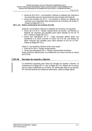 CÓDIGO NACIONAL DE ELECTRICIDAD (SUMINISTRO 2011) 
PARTE 3 REGLAS DE SEGURIDAD PARA LA INSTALACIÓN Y MANTENIMIENTO DE 
LÍNEAS SUBTERRÁNEAS DE SUMINISTRO ELÉCTRICO Y COMUNICACIONES 
Página 232 
ƒ Vanos de 30 a 45 m - Los tamaños y flechas no deberán ser menores a 
los requeridos para los conductores de comunicación del Grado B. 
ƒ Vanos que excedan de 45 m - Los tamaños y flechas no deberán ser 
menores a los requeridos para conductores de suministro de Grado C. 
(Véase la Regla 261.H.1). 
261.L.2.b. Sobre conductores de contacto de trole 
Grado B: Los tamaños y flechas no deberán ser menores a lo siguiente: 
ƒ Vanos de 0 a 30 m - Ningún requerimiento de tamaño. Las flechas no 
deberán ser menores que aquellas para cobre estirado en frío de 10 
mm2. (Véase la Regla 261.H.2.) 
ƒ Vanos que sobrepasen 30 m - Cada conductor deberá tener una 
resistencia a la rotura nominal no menor de 0,75 kN. Las flechas no 
serán menores que aquellas para cobre estirado en frío de 10 mm2. 
(Véase la Regla 261.H.2.) 
Grado C: Los tamaños y flechas serán como sigue: 
ƒ Vano de 0 a 30 m - Ningún requerimiento. 
ƒ Vanos que sobrepasan 30 m - Ningún requerimiento de flecha. 
Cada conductor deberá tener una resistencia a la rotura nominal no menor 
de 0,75 kN. 
261.M. Herrajes de soporte y fijación 
La resistencia requerida para todos los herrajes de soporte y fijación, no 
cubiertas por la Regla 261.F o por la Regla 261.H.2, deberá ser no menor 
que la carga multiplicada por el factor de sobrecarga dado en la Sección 
25. Para los factores de resistencia adecuados, véase la Regla 260.B. 
MINISTERIO DE ENERGÍA Y MINAS 2011 
www.minem.gob.pe 
 