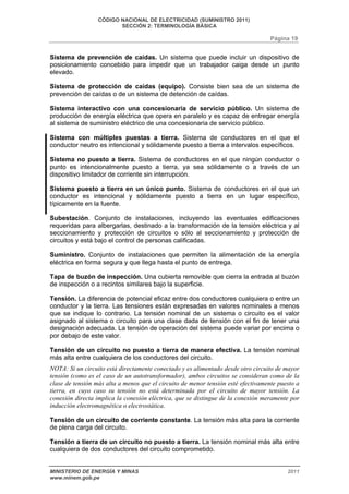 CÓDIGO NACIONAL DE ELECTRICIDAD (SUMINISTRO 2011) 
SECCIÓN 2: TERMINOLOGÍA BÁSICA 
Página 19 
Sistema de prevención de caídas. Un sistema que puede incluir un dispositivo de 
posicionamiento concebido para impedir que un trabajador caiga desde un punto 
elevado. 
Sistema de protección de caídas (equipo). Consiste bien sea de un sistema de 
prevención de caídas o de un sistema de detención de caídas. 
Sistema interactivo con una concesionaria de servicio público. Un sistema de 
producción de energía eléctrica que opera en paralelo y es capaz de entregar energía 
al sistema de suministro eléctrico de una concesionaria de servicio público. 
Sistema con múltiples puestas a tierra. Sistema de conductores en el que el 
conductor neutro es intencional y sólidamente puesto a tierra a intervalos específicos. 
Sistema no puesto a tierra. Sistema de conductores en el que ningún conductor o 
punto es intencionalmente puesto a tierra, ya sea sólidamente o a través de un 
dispositivo limitador de corriente sin interrupción. 
Sistema puesto a tierra en un único punto. Sistema de conductores en el que un 
conductor es intencional y sólidamente puesto a tierra en un lugar específico, 
típicamente en la fuente. 
Subestación. Conjunto de instalaciones, incluyendo las eventuales edificaciones 
requeridas para albergarlas, destinado a la transformación de la tensión eléctrica y al 
seccionamiento y protección de circuitos o sólo al seccionamiento y protección de 
circuitos y está bajo el control de personas calificadas. 
Suministro. Conjunto de instalaciones que permiten la alimentación de la energía 
eléctrica en forma segura y que llega hasta el punto de entrega. 
Tapa de buzón de inspección. Una cubierta removible que cierra la entrada al buzón 
de inspección o a recintos similares bajo la superficie. 
Tensión. La diferencia de potencial eficaz entre dos conductores cualquiera o entre un 
conductor y la tierra. Las tensiones están expresadas en valores nominales a menos 
que se indique lo contrario. La tensión nominal de un sistema o circuito es el valor 
asignado al sistema o circuito para una clase dada de tensión con el fin de tener una 
designación adecuada. La tensión de operación del sistema puede variar por encima o 
por debajo de este valor. 
Tensión de un circuito no puesto a tierra de manera efectiva. La tensión nominal 
más alta entre cualquiera de los conductores del circuito. 
NOTA: Si un circuito está directamente conectado y es alimentado desde otro circuito de mayor 
tensión (como es el caso de un autotransformador), ambos circuitos se consideran como de la 
clase de tensión más alta a menos que el circuito de menor tensión esté efectivamente puesto a 
tierra, en cuyo caso su tensión no está determinada por el circuito de mayor tensión. La 
conexión directa implica la conexión eléctrica, que se distingue de la conexión meramente por 
inducción electromagnética o electrostática. 
Tensión de un circuito de corriente constante. La tensión más alta para la corriente 
de plena carga del circuito. 
Tensión a tierra de un circuito no puesto a tierra. La tensión nominal más alta entre 
cualquiera de dos conductores del circuito comprometido. 
MINISTERIO DE ENERGÍA Y MINAS 2011 
www.minem.gob.pe 
 