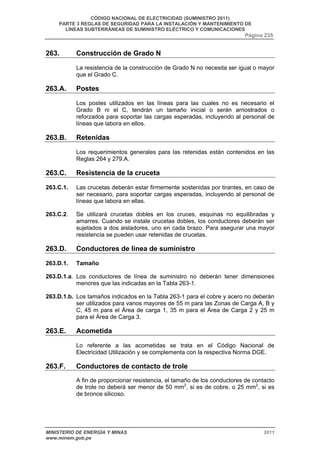 CÓDIGO NACIONAL DE ELECTRICIDAD (SUMINISTRO 2011) 
PARTE 3 REGLAS DE SEGURIDAD PARA LA INSTALACIÓN Y MANTENIMIENTO DE 
LÍNEAS SUBTERRÁNEAS DE SUMINISTRO ELÉCTRICO Y COMUNICACIONES 
Página 235 
263. Construcción de Grado N 
La resistencia de la construcción de Grado N no necesita ser igual o mayor 
que el Grado C. 
263.A. Postes 
Los postes utilizados en las líneas para las cuales no es necesario el 
Grado B ni el C, tendrán un tamaño inicial o serán arriostrados o 
reforzados para soportar las cargas esperadas, incluyendo al personal de 
líneas que labora en ellos. 
263.B. Retenidas 
Los requerimientos generales para las retenidas están contenidos en las 
Reglas 264 y 279.A. 
263.C. Resistencia de la cruceta 
263.C.1. Las crucetas deberán estar firmemente sostenidas por tirantes, en caso de 
ser necesario, para soportar cargas esperadas, incluyendo al personal de 
líneas que labora en ellas. 
263.C.2. Se utilizará crucetas dobles en los cruces, esquinas no equilibradas y 
amarres. Cuando se instale crucetas dobles, los conductores deberán ser 
sujetados a dos aisladores, uno en cada brazo. Para asegurar una mayor 
resistencia se pueden usar retenidas de crucetas. 
263.D. Conductores de línea de suministro 
263.D.1. Tamaño 
263.D.1.a. Los conductores de línea de suministro no deberán tener dimensiones 
menores que las indicadas en la Tabla 263-1. 
263.D.1.b. Los tamaños indicados en la Tabla 263-1 para el cobre y acero no deberán 
ser utilizados para vanos mayores de 55 m para las Zonas de Carga A, B y 
C, 45 m para el Área de carga 1, 35 m para el Área de Carga 2 y 25 m 
para el Área de Carga 3. 
263.E. Acometida 
Lo referente a las acometidas se trata en el Código Nacional de 
Electricidad Utilización y se complementa con la respectiva Norma DGE. 
263.F. Conductores de contacto de trole 
A fin de proporcionar resistencia, el tamaño de los conductores de contacto 
de trole no deberá ser menor de 50 mm2, si es de cobre, o 25 mm2, si es 
de bronce silicoso. 
MINISTERIO DE ENERGÍA Y MINAS 2011 
www.minem.gob.pe 
 
