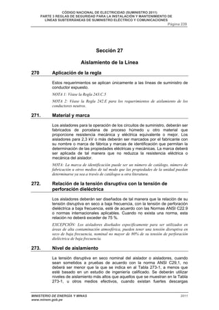 CÓDIGO NACIONAL DE ELECTRICIDAD (SUMINISTRO 2011) 
PARTE 3 REGLAS DE SEGURIDAD PARA LA INSTALACIÓN Y MANTENIMIENTO DE 
LÍNEAS SUBTERRÁNEAS DE SUMINISTRO ELÉCTRICO Y COMUNICACIONES 
Página 239 
Sección 27 
Aislamiento de la Línea 
270 Aplicación de la regla 
Estos requerimientos se aplican únicamente a las líneas de suministro de 
conductor expuesto. 
NOTA 1: Véase la Regla 243.C.5 
NOTA 2: Véase la Regla 242.E para los requerimientos de aislamiento de los 
conductores neutros. 
271. Material y marca 
Los aisladores para la operación de los circuitos de suministro, deberán ser 
fabricados de porcelana de proceso húmedo u otro material que 
proporcione resistencia mecánica y eléctrica equivalente o mejor. Los 
aisladores para 2,3 kV o más deberán ser marcados por el fabricante con 
su nombre o marca de fábrica y marcas de identificación que permitan la 
determinación de las propiedades eléctricas y mecánicas. La marca deberá 
ser aplicada de tal manera que no reduzca la resistencia eléctrica o 
mecánica del aislador. 
NOTA: La marca de identificación puede ser un número de catálogo, número de 
fabricación u otros medios de tal modo que las propiedades de la unidad puedan 
determinarse ya sea a través de catálogos u otra literatura. 
272. Relación de la tensión disruptiva con la tensión de 
perforación dieléctrica 
Los aisladores deberán ser diseñados de tal manera que la relación de su 
tensión disruptiva en seco a baja frecuencia, con la tensión de perforación 
dieléctrica a baja frecuencia, esté de acuerdo con las Normas ANSI C22.9 
o normas internacionales aplicables. Cuando no exista una norma, esta 
relación no deberá exceder de 75 %. 
EXCEPCIÓN: Los aisladores diseñados específicamente para ser utilizados en 
áreas de alta contaminación atmosférica, pueden tener una tensión disruptiva en 
seco de baja frecuencia, nominal no mayor de 80% de su tensión de perforación 
dieléctrica de baja frecuencia. 
273. Nivel de aislamiento 
La tensión disruptiva en seco nominal del aislador o aisladores, cuando 
sean sometidos a pruebas de acuerdo con la norma ANSI C29,1, no 
deberá ser menor que la que se indica en al Tabla 273-1, a menos que 
esté basado en un estudio de ingeniería calificado. Se deberán utilizar 
niveles de aislamiento más altos que aquellos que se muestran en la Tabla 
273-1, u otros medios efectivos, cuando existan fuertes descargas 
MINISTERIO DE ENERGÍA Y MINAS 2011 
www.minem.gob.pe 
 