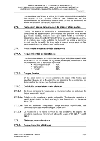 CÓDIGO NACIONAL DE ELECTRICIDAD (SUMINISTRO 2011) 
PARTE 3 REGLAS DE SEGURIDAD PARA LA INSTALACIÓN Y MANTENIMIENTO DE 
LÍNEAS SUBTERRÁNEAS DE SUMINISTRO ELÉCTRICO Y COMUNICACIONES 
Página 241 
Los aisladores que se van a utilizar en circuitos monofásicos conectados 
directamente a los circuitos trifásicos, (sin intervención de los 
transformadores de aislamiento), deberán tener un nivel de aislamiento no 
menor del requerido para el circuito trifásico. 
276. Protección contra la formación de arcos y otros daños 
Cuando se realice la instalación o mantenimiento de aisladores y 
conductores, se deberán tomar precauciones para prevenir en la medida 
que resulte práctico, cualquier daño que podría rendir al conductor u 
ocasionar su caída. Se deberán también tomar precauciones para prevenir, 
en la medida que resulte práctico, la formación de arcos y asimismo 
prevenir que la formación de arcos dañe o queme alguna parte de las 
estructuras de soporte, aisladores o conductores. 
277. Resistencia mecánica de los aisladores 
277.A. Requerimientos de resistencia 
Los aisladores deberán soportar todas las cargas aplicables especificadas 
en la Sección 25, sin exceder los siguientes porcentajes de resistencia a la 
rotura nominal, para la aplicación específica: 
ƒ Voladizo (cantilever) 40% 
ƒ Compresión 50% 
ƒ Tensión 50% 
277.B. Cargas fuertes 
En las áreas donde se conoce presencia de cargas más fuertes que 
aquellas indicadas en la Sección 25 o se sospecha de su existencia, se 
deberá aplicar las cargas más fuertes previsibles. 
277.C. Definición de resistencia del aislador 
277.C.1 Se deberá considerar la resistencia a la rotura nominal en los aisladores de 
tipo de suspensión como: 
277.C.1.a. Aisladores de porcelana o vidrio endurecido. "Resistencia mecánica y 
eléctrica combinada" del fabricante según sea determinado por la norma 
ANSI C29.1. 
277.C.1.b. Para los aisladores compuestos, "carga mecánica especificada”, del 
fabricante según sea determinado por ANSI C29.11 
277.C.2. La resistencia a la rotura nominal de los aisladores de soporte de 
porcelana, resistencia nominal del fabricante según ANSI C29.7 y ANSI 
C29.9. 
278. Sistemas de cable aéreos 
278.A. Requerimientos eléctricos 
MINISTERIO DE ENERGÍA Y MINAS 2011 
www.minem.gob.pe 
 