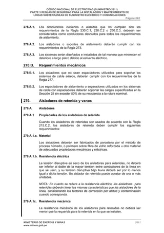 CÓDIGO NACIONAL DE ELECTRICIDAD (SUMINISTRO 2011) 
PARTE 3 REGLAS DE SEGURIDAD PARA LA INSTALACIÓN Y MANTENIMIENTO DE 
LÍNEAS SUBTERRÁNEAS DE SUMINISTRO ELÉCTRICO Y COMUNICACIONES 
Página 242 
278.A.1. Los conductores cubiertos o aislados que no cumplan con los 
requerimientos de la Regla 230.C.1, 230.C.2 o 230.C.3, deberán ser 
considerados como conductores desnudos para todos los requerimientos 
de aislamiento. 
278.A.2. Los aisladores o soportes de aislamiento deberán cumplir con los 
requerimientos de la Regla 273. 
278.A.3. Los sistemas serán diseñados e instalados de tal manera que minimicen el 
deterioro a largo plazo debido al esfuerzo eléctrico. 
278.B. Requerimientos mecánicos 
278.B.1. Los aisladores que no sean espaciadores utilizados para soportar los 
sistemas de cable aéreos, deberán cumplir con los requerimientos de la 
Regla 277. 
278.B.2. Los espaciadores de aislamiento o separadores utilizados en los sistemas 
de cable con espaciadores deberán soportar las cargas especificadas en la 
Sección 25 sin exceder 50% de su resistencia a la rotura nominal. 
279. Aisladores de retenida y vanos 
279.A. Aisladores 
279.A.1 Propiedades de los aisladores de retenida 
Cuando los aisladores de retenidas son usados de acuerdo con la Regla 
215.C.2, los aisladores de retenida deben cumplir los siguientes 
requerimientos: 
279.A.1.a. Material 
Los aisladores deberán ser fabricados de porcelana por el método de 
proceso húmedo, o polímero sobre fibra de vidrio reforzada u otro material 
de adecuadas propiedades mecánicas y eléctricas. 
279.A.1.b. Resistencia eléctrica 
La tensión disruptiva en seco de los aisladores para retenidas, no deberá 
ser inferior al doble de la mayor tensión entre conductores de la línea en 
que se usen, y su tensión disruptiva bajo lluvia deberá ser por lo menos 
igual a dicha tensión. Un aislador de retenida puede constar de una o más 
unidades. 
NOTA: En cuanto se refiere a la resistencia eléctrica, los aisladores para 
retenidas deberán tener las mismas características que los aisladores de la 
línea, considerando los factores de corrección por altitud y contaminación 
cuando corresponda. 
279.A.1c. Resistencia mecánica 
La resistencia mecánica de los aisladores para retenidas no deberá ser 
menor que la requerida para la retenida en la que se instalen. 
MINISTERIO DE ENERGÍA Y MINAS 2011 
www.minem.gob.pe 
 