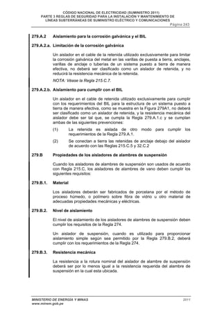 CÓDIGO NACIONAL DE ELECTRICIDAD (SUMINISTRO 2011) 
PARTE 3 REGLAS DE SEGURIDAD PARA LA INSTALACIÓN Y MANTENIMIENTO DE 
LÍNEAS SUBTERRÁNEAS DE SUMINISTRO ELÉCTRICO Y COMUNICACIONES 
Página 243 
279.A.2 Aislamiento para la corrosión galvánica y el BIL 
279.A.2.a. Limitación de la corrosión galvánica 
Un aislador en el cable de la retenida utilizado exclusivamente para limitar 
la corrosión galvánica del metal en las varillas de puesta a tierra, anclajes, 
varillas de anclaje o tuberías de un sistema puesto a tierra de manera 
efectiva, no deberá ser clasificado como un aislador de retenida, y no 
reducirá la resistencia mecánica de la retenida. 
NOTA: Véase la Regla 215.C.7. 
279.A.2.b. Aislamiento para cumplir con el BIL 
Un aislador en el cable de retenida utilizado exclusivamente para cumplir 
con los requerimientos del BIL para la estructura de un sistema puesto a 
tierra de manera efectiva, como se muestra en la Figura 279A1, no deberá 
ser clasificado como un aislador de retenida, y la resistencia mecánica del 
aislador debe ser tal que, se cumpla la Regla 279.A.1.c y se cumplan 
ambas de las siguientes prevenciones: 
(1) La retenida es aislada de otro modo para cumplir los 
requerimientos de la Regla 279.A.1. 
(2) Se conectan a tierra las retenidas de anclaje debajo del aislador 
de acuerdo con las Reglas 215.C.5 y 32.C.2 
279.B Propiedades de los aisladores de alambres de suspensión 
Cuando los aisladores de alambres de suspensión son usados de acuerdo 
con Regla 215.C, los aisladores de alambres de vano deben cumplir los 
siguientes requisitos: 
279.B.1. Material 
Los aisladores deberán ser fabricados de porcelana por el método de 
proceso húmedo, o polímero sobre fibra de vidrio u otro material de 
adecuadas propiedades mecánicas y eléctricas. 
279.B.2. Nivel de aislamiento 
El nivel de aislamiento de los aisladores de alambres de suspensión deben 
cumplir los requisitos de la Regla 274. 
Un aislador de suspensión, cuando es utilizado para proporcionar 
aislamiento simple según sea permitido por la Regla 279.B.2, deberá 
cumplir con los requerimientos de la Regla 274. 
279.B.3. Resistencia mecánica 
La resistencia a la rotura nominal del aislador de alambre de suspensión 
deberá ser por lo menos igual a la resistencia requerida del alambre de 
suspensión en la cual esta ubicada. 
MINISTERIO DE ENERGÍA Y MINAS 2011 
www.minem.gob.pe 
 