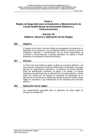 CÓDIGO NACIONAL DE ELECTRICIDAD (SUMINISTRO 2011) 
PARTE 3 REGLAS DE SEGURIDAD PARA LA INSTALACIÓN Y MANTENIMIENTO DE 
LÍNEAS SUBTERRÁNEAS DE SUMINISTRO ELÉCTRICO Y COMUNICACIONES 
Página 245 
Parte 3. 
Reglas de Seguridad para la Instalación y Mantenimiento de 
Líneas Subterráneas de Suministro Eléctrico y 
Comunicaciones 
Sección 30 
Objetivo, Alcance y Aplicación de las Reglas 
300. Objetivo 
El objetivo de la Parte 3 de este Código es salvaguardar los derechos y la 
seguridad de las personas y de la propiedad pública y privada durante la 
instalación, operación o mantenimiento de las líneas subterráneas de 
suministro y comunicaciones y equipos asociados, sin afectar el medio 
ambiente ni el Patrimonio Cultural de la Nación. 
301. Alcance 
La Parte 3 de este Código se aplica a cables de suministro eléctrico, y de 
comunicación y equipos en sistemas subterráneos o enterrados. Las reglas 
abarcan las disposiciones asociadas y la extensión de dichos sistemas 
hacia las edificaciones. Asimismo, se aplica a los cables y el equipo 
empleado principalmente para la utilización de la energía eléctrica, cuando 
estos son usados por los titulares de empresas de electricidad, en el 
ejercicio de sus funciones en calidad de empresa de servicio público. Éstas 
reglas no consideran a las instalaciones en las estaciones de suministro 
eléctrico. 
302. Aplicación de las reglas 
Los requerimientos generales para la aplicación de estas reglas se 
incluyen en la Regla 013. 
MINISTERIO DE ENERGÍA Y MINAS 2011 
www.minem.gob.pe 
 