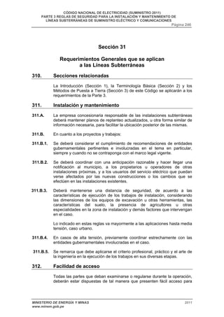 CÓDIGO NACIONAL DE ELECTRICIDAD (SUMINISTRO 2011) 
PARTE 3 REGLAS DE SEGURIDAD PARA LA INSTALACIÓN Y MANTENIMIENTO DE 
LÍNEAS SUBTERRÁNEAS DE SUMINISTRO ELÉCTRICO Y COMUNICACIONES 
Página 246 
Sección 31 
Requerimientos Generales que se aplican 
a las Líneas Subterráneas 
310. Secciones relacionadas 
La Introducción (Sección 1), la Terminología Básica (Sección 2) y los 
Métodos de Puesta a Tierra (Sección 3) de este Código se aplicarán a los 
requerimientos de la Parte 3. 
311. Instalación y mantenimiento 
311.A. La empresa concesionaria responsable de las instalaciones subterráneas 
deberá mantener planos de replanteo actualizados, u otra forma similar de 
información necesaria, para facilitar la ubicación posterior de las mismas. 
311.B. En cuanto a los proyectos y trabajos: 
311.B.1. Se deberá considerar el cumplimiento de recomendaciones de entidades 
gubernamentales pertinentes e involucradas en el tema en particular, 
siempre y cuando no se contraponga con el marco legal vigente. 
311.B.2. Se deberá coordinar con una anticipación razonable y hacer llegar una 
notificación al municipio, a los propietarios u operadores de otras 
instalaciones próximas, y a los usuarios del servicio eléctrico que puedan 
verse afectados por las nuevas construcciones o los cambios que se 
efectúen en las instalaciones existentes. 
311.B.3. Deberá mantenerse una distancia de seguridad, de acuerdo a las 
características de ejecución de los trabajos de instalación, considerando 
las dimensiones de los equipos de excavación u otras herramientas, las 
características del suelo, la presencia de agricultores u otras 
especialidades en la zona de instalación y demás factores que intervengan 
en el caso. 
Lo indicado en estas reglas va mayormente a las aplicaciones hasta media 
tensión, caso urbano. 
311.B.4. En casos de alta tensión, previamente coordinar estrechamente con las 
entidades gubernamentales involucradas en el caso. 
311.B.5. Se remarca que debe aplicarse el criterio profesional, práctico y el arte de 
la ingeniería en la ejecución de los trabajos en sus diversas etapas. 
312. Facilidad de acceso 
Todas las partes que deban examinarse o regularse durante la operación, 
deberán estar dispuestas de tal manera que presenten fácil acceso para 
MINISTERIO DE ENERGÍA Y MINAS 2011 
www.minem.gob.pe 
 